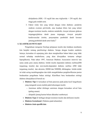 dislipidemia (HDL <35 mg/dl dan atau trigliserida > 250 mg/dl, diet
tinggi gula rendah serat.
3. Faktor risiko lain yang terkait dengan risiko diabetes: penderita
sindrom ovarium poli-kistik, atau keadaan klinis lain yang terkait
dengan ressitensi insulin, sindrom metabolik, riwayat toleransi glukosa
terganggu/glukosa darah puasa terganggu, riwayat penyakit
kardiovascular (stroke, penyempitan pembuluh darah koroner
jantung,pembuluh darah arteri kaki).5
4. KLASIFIKASI PENYAKIT
Pengetahuan mengenai fisiologi pelepasan insulin dan tindakan membantu
kita berpikir tentang patofisiologi diabetes. Serupa dengan kondisi endokrin
lainnya, kerusakan di sepanjang jalur akan menghasilkan bahan bakar yang tidak
normal terhadap metabolisme, yang akan diwujudkan terutama sebagai
hiperglikemia. Pada tahun 1997, American Diabetes Association merevisi tata
nama untuk jenis utama diabetes. Istilah insulin dependent diabetes mellitus(DM
tergantung insulin) dan non-insulin-dependent diabetes mellitus (DM tidak
tergantung insulin) dan akronim, IDDM dan NIDDM, dihilangkan. Istilah-istilah
ini telah sering membingungkan dan telah mengakibatkan pengklasifikasian pasien
berdasarkan pengobatan bukan etiologi. Klasifikasi baru berdasarkan etiologi
diabetes ditunjukkan di bawah ini:
• Diabetes Tipe 1: kerusakan sel beta pancreas pada pulau kecil langerheans
yang mengarah secara mutlak pada kekurangan insulin
o Autoimun akibat disfungsi autoimun dengan kerusakan sel-sel beta
(paling umum)
o idiopatik (jarang karena belum diketahui sumbernya)
• Diabetes Type 2: berbagai derajat resistensi insulin dan defisiensi insulin
• Diabetes Gestational ( Diabetes pada kehamilan)
• Diabetes Jenis spesifik lain :
6
 