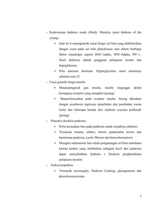 o Kedewasaan diabetes muda (Mody/ Maturity onset diabetes of the
young)
 Saat ini 6 monogenetik cacat fungsi sel beta yang didefinisikan
dengan cacat pada sel islet glukokinase atau dalam berbagai
faktor transkripsi seperti HNF-1alpha, HNF-4alpha, IPF-1..
Hasil akhirnya adalah gangguan pelepasan insulin dan
hiperglikemia.
 Pola autosom dominan. Hyperglycemia onset umumnya
sebelum usia 25
o Cacat genetik fungsi insulin
 Mutan/pengaruh gen insulin, insulin terganggu akibat
kurangnya reseptor yang mengikat (jarang)
 Mutasi/kerusakan pada reseptor insulin. Sering dikaitkan
dengan acanthosis nigricans (penebalan dan perubahan warna
kulit) dan beberapa bentuk dari sindrom ovarium polikistik
(jarang)
o Penyakit eksokrin pankreas
 Perlu kerusakan luas pada pankreas untuk terjadinya diabetes
 Termasuk trauma, infeksi, fasiitis pankreatitis kronis dan
karsinoma pankreas, cystic fibrosis dan hemochromatosis
 Mungkin mekanisme lain selain pengurangan sel beta sederhana
karena kanker yang melibatkan sebagian kecil dari pankreas
dapat menyebabkan diabetes ( Parakrin penghambatan
pelepasan insulin)
o Endocrinopathies
 Termasuk acromegaly, Sindrom Cushing, glucagonoma dan
pheochromocytoma
7
 