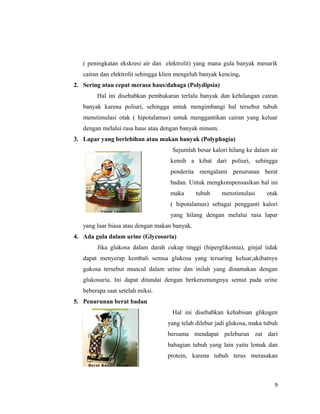 ( peningkatan ekskresi air dan elektrolit) yang mana gula banyak menarik
cairan dan elektrolit sehingga klien mengeluh banyak kencing.
2. Sering atau cepat merasa haus/dahaga (Polydipsia)
Hal ini disebabkan pembakaran terlalu banyak dan kehilangan cairan
banyak karena poliuri, sehingga untuk mengimbangi hal tersebut tubuh
menstimulasi otak ( hipotalamus) untuk menggantikan cairan yang keluar
dengan melalui rasa haus atau dengan banyak minum.
3. Lapar yang berlebihan atau makan banyak (Polyphagia)
Sejumlah besar kalori hilang ke dalam air
kemih a kibat dari poliuri, sehingga
penderita mengalami penurunan berat
badan. Untuk mengkompensasikan hal ini
maka tubuh menstimulasi otak
( hipotalamus) sebagai pengganti kalori
yang hilang dengan melalui rasa lapar
yang luar biasa atau dengan makan banyak.
4. Ada gula dalam urine (Glycosuria)
Jika glukosa dalam darah cukup tinggi (hiperglikemia), ginjal tidak
dapat menyerap kembali semua glukosa yang tersaring keluar,akibatnya
gukosa tersebut muncul dalam urine dan inilah yang dinamakan dengan
glukosuria. Ini dapat ditandai dengan berkerumungnya semut pada urine
beberapa saat setelah miksi.
5. Penurunan berat badan
Hal ini disebabkan kehabisan glikogen
yang telah dilebur jadi glukosa, maka tubuh
bersama mendapat peleburan zat dari
bahagian tubuh yang lain yaitu lemak dan
protein, karena tubuh terus merasakan
9
 