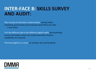 INTER-FACE 8: SKILLS SURVEY
AND AUDIT:
•Run surveys to estimate a needs analysis among media,
marketing, government and corporate South Africa for skills
   in the sector

•List the different jobs in the different digital media and marketing
sectors and explain what each entails and what inherent
capabilities are required

•Promote digital as a career on member sites and facebook




                                                                        17
 