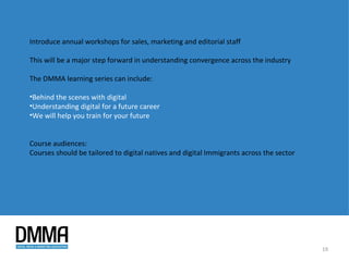 Introduce annual workshops for sales, marketing and editorial staff

This will be a major step forward in understanding convergence across the industry

The DMMA learning series can include:

•Behind the scenes with digital
•Understanding digital for a future career
•We will help you train for your future


Course audiences:
Courses should be tailored to digital natives and digital Immigrants across the sector




                                                                                         19
 