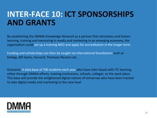 INTER-FACE 10: ICT SPONSORSHIPS
AND GRANTS
By establishing the DMMA Knowledge Network as a partner that stimulates and fosters
learning, training and mentoring in media and marketing in an emerging economy, the
organisation could set up a training NGO and apply for accreditation in the longer term.

Funding and scholarships can then be sought via international foundations such as
Kellogs, Bill Gates, Harvard, Thomson Reuters etc.


Outcome: A data base of 700 students each year who have inter-faced with ITC learning
either through DMMA efforts, training institutions, schools, colleges or the work place.
This base will provide the enlightened digital natives of tomorrow who have been trained
to take digital media and marketing to the new level




                                                                                           20
 