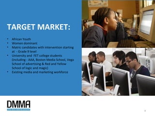 TARGET MARKET:
•   African Youth
•   Women dominant
•   Matric candidates with intervention starting
    at - Grade 9 level
•   University and FET college students
    (including - AAA, Boston Media School, Vega
    School of advertising & Red and Yellow
    School of logic and magic)
•   Existing media and marketing workforce




                                                   4
 