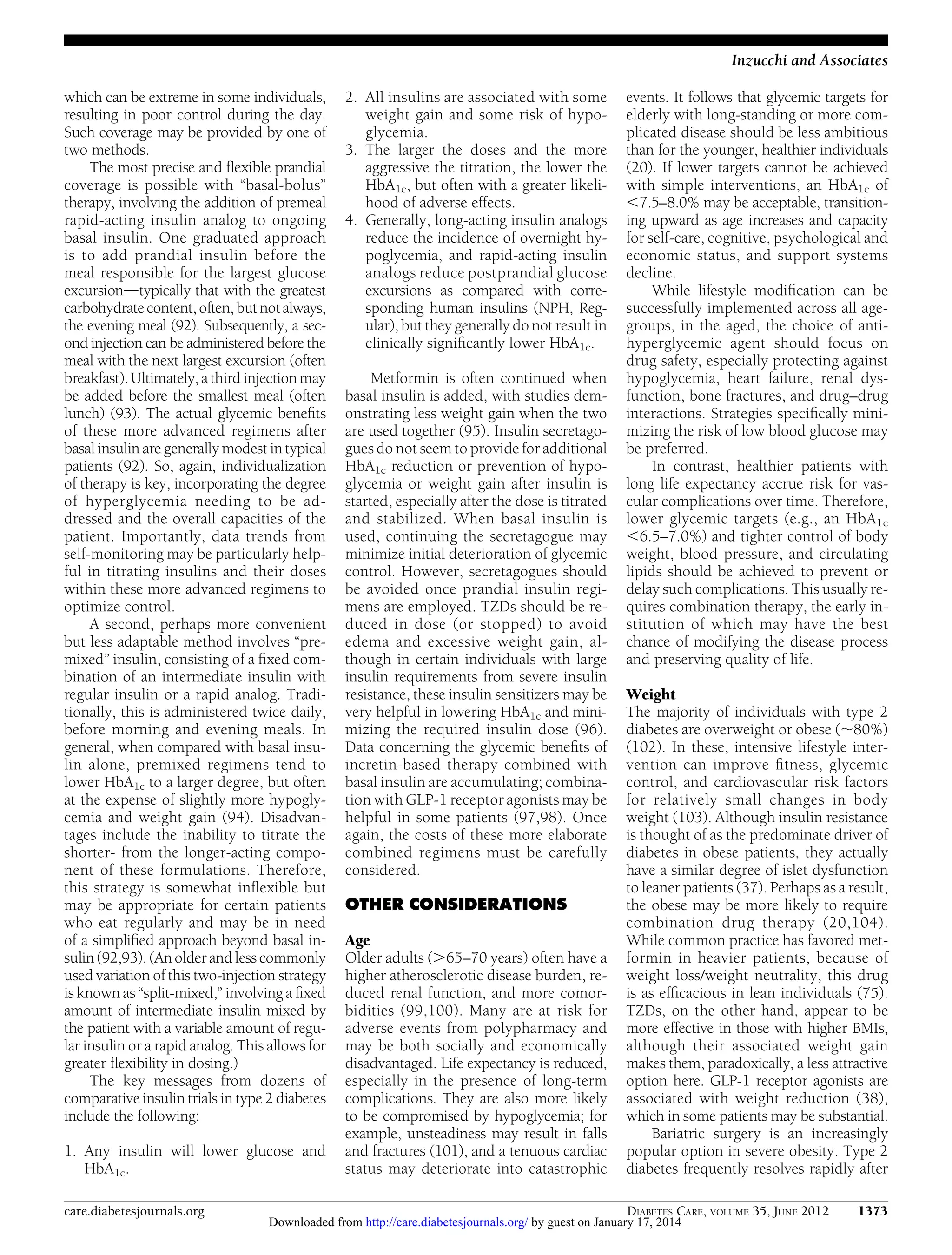 Inzucchi and Associates
which can be extreme in some individuals,
resulting in poor control during the day.
Such coverage may be provided by one of
two methods.
The most precise and ﬂexible prandial
coverage is possible with “basal-bolus”
therapy, involving the addition of premeal
rapid-acting insulin analog to ongoing
basal insulin. One graduated approach
is to add prandial insulin before the
meal responsible for the largest glucose
excursiondtypically that with the greatest
carbohydrate content, often, but not always,
the evening meal (92). Subsequently, a second injection can be administered before the
meal with the next largest excursion (often
breakfast). Ultimately, a third injection may
be added before the smallest meal (often
lunch) (93). The actual glycemic beneﬁts
of these more advanced regimens after
basal insulin are generally modest in typical
patients (92). So, again, individualization
of therapy is key, incorporating the degree
of hyperglycemia needing to be addressed and the overall capacities of the
patient. Importantly, data trends from
self-monitoring may be particularly helpful in titrating insulins and their doses
within these more advanced regimens to
optimize control.
A second, perhaps more convenient
but less adaptable method involves “premixed” insulin, consisting of a ﬁxed combination of an intermediate insulin with
regular insulin or a rapid analog. Traditionally, this is administered twice daily,
before morning and evening meals. In
general, when compared with basal insulin alone, premixed regimens tend to
lower HbA1c to a larger degree, but often
at the expense of slightly more hypoglycemia and weight gain (94). Disadvantages include the inability to titrate the
shorter- from the longer-acting component of these formulations. Therefore,
this strategy is somewhat inﬂexible but
may be appropriate for certain patients
who eat regularly and may be in need
of a simpliﬁed approach beyond basal insulin (92,93). (An older and less commonly
used variation of this two-injection strategy
is known as “split-mixed,” involving a ﬁxed
amount of intermediate insulin mixed by
the patient with a variable amount of regular insulin or a rapid analog. This allows for
greater ﬂexibility in dosing.)
The key messages from dozens of
comparative insulin trials in type 2 diabetes
include the following:
1. Any insulin will lower glucose and
HbA1c.
care.diabetesjournals.org

2. All insulins are associated with some
weight gain and some risk of hypoglycemia.
3. The larger the doses and the more
aggressive the titration, the lower the
HbA1c, but often with a greater likelihood of adverse effects.
4. Generally, long-acting insulin analogs
reduce the incidence of overnight hypoglycemia, and rapid-acting insulin
analogs reduce postprandial glucose
excursions as compared with corresponding human insulins (NPH, Regular), but they generally do not result in
clinically signiﬁcantly lower HbA1c.
Metformin is often continued when
basal insulin is added, with studies demonstrating less weight gain when the two
are used together (95). Insulin secretagogues do not seem to provide for additional
HbA1c reduction or prevention of hypoglycemia or weight gain after insulin is
started, especially after the dose is titrated
and stabilized. When basal insulin is
used, continuing the secretagogue may
minimize initial deterioration of glycemic
control. However, secretagogues should
be avoided once prandial insulin regimens are employed. TZDs should be reduced in dose (or stopped) to avoid
edema and excessive weight gain, although in certain individuals with large
insulin requirements from severe insulin
resistance, these insulin sensitizers may be
very helpful in lowering HbA1c and minimizing the required insulin dose (96).
Data concerning the glycemic beneﬁts of
incretin-based therapy combined with
basal insulin are accumulating; combination with GLP-1 receptor agonists may be
helpful in some patients (97,98). Once
again, the costs of these more elaborate
combined regimens must be carefully
considered.
OTHER CONSIDERATIONS
Age
Older adults (.65–70 years) often have a
higher atherosclerotic disease burden, reduced renal function, and more comorbidities (99,100). Many are at risk for
adverse events from polypharmacy and
may be both socially and economically
disadvantaged. Life expectancy is reduced,
especially in the presence of long-term
complications. They are also more likely
to be compromised by hypoglycemia; for
example, unsteadiness may result in falls
and fractures (101), and a tenuous cardiac
status may deteriorate into catastrophic

events. It follows that glycemic targets for
elderly with long-standing or more complicated disease should be less ambitious
than for the younger, healthier individuals
(20). If lower targets cannot be achieved
with simple interventions, an HbA1c of
,7.5–8.0% may be acceptable, transitioning upward as age increases and capacity
for self-care, cognitive, psychological and
economic status, and support systems
decline.
While lifestyle modiﬁcation can be
successfully implemented across all agegroups, in the aged, the choice of antihyperglycemic agent should focus on
drug safety, especially protecting against
hypoglycemia, heart failure, renal dysfunction, bone fractures, and drug–drug
interactions. Strategies speciﬁcally minimizing the risk of low blood glucose may
be preferred.
In contrast, healthier patients with
long life expectancy accrue risk for vascular complications over time. Therefore,
lower glycemic targets (e.g., an HbA1c
,6.5–7.0%) and tighter control of body
weight, blood pressure, and circulating
lipids should be achieved to prevent or
delay such complications. This usually requires combination therapy, the early institution of which may have the best
chance of modifying the disease process
and preserving quality of life.
Weight
The majority of individuals with type 2
diabetes are overweight or obese (;80%)
(102). In these, intensive lifestyle intervention can improve ﬁtness, glycemic
control, and cardiovascular risk factors
for relatively small changes in body
weight (103). Although insulin resistance
is thought of as the predominate driver of
diabetes in obese patients, they actually
have a similar degree of islet dysfunction
to leaner patients (37). Perhaps as a result,
the obese may be more likely to require
combination drug therapy (20,104).
While common practice has favored metformin in heavier patients, because of
weight loss/weight neutrality, this drug
is as efﬁcacious in lean individuals (75).
TZDs, on the other hand, appear to be
more effective in those with higher BMIs,
although their associated weight gain
makes them, paradoxically, a less attractive
option here. GLP-1 receptor agonists are
associated with weight reduction (38),
which in some patients may be substantial.
Bariatric surgery is an increasingly
popular option in severe obesity. Type 2
diabetes frequently resolves rapidly after
DIABETES CARE, VOLUME 35, JUNE 2012

Downloaded from http://care.diabetesjournals.org/ by guest on January 17, 2014

1373

 