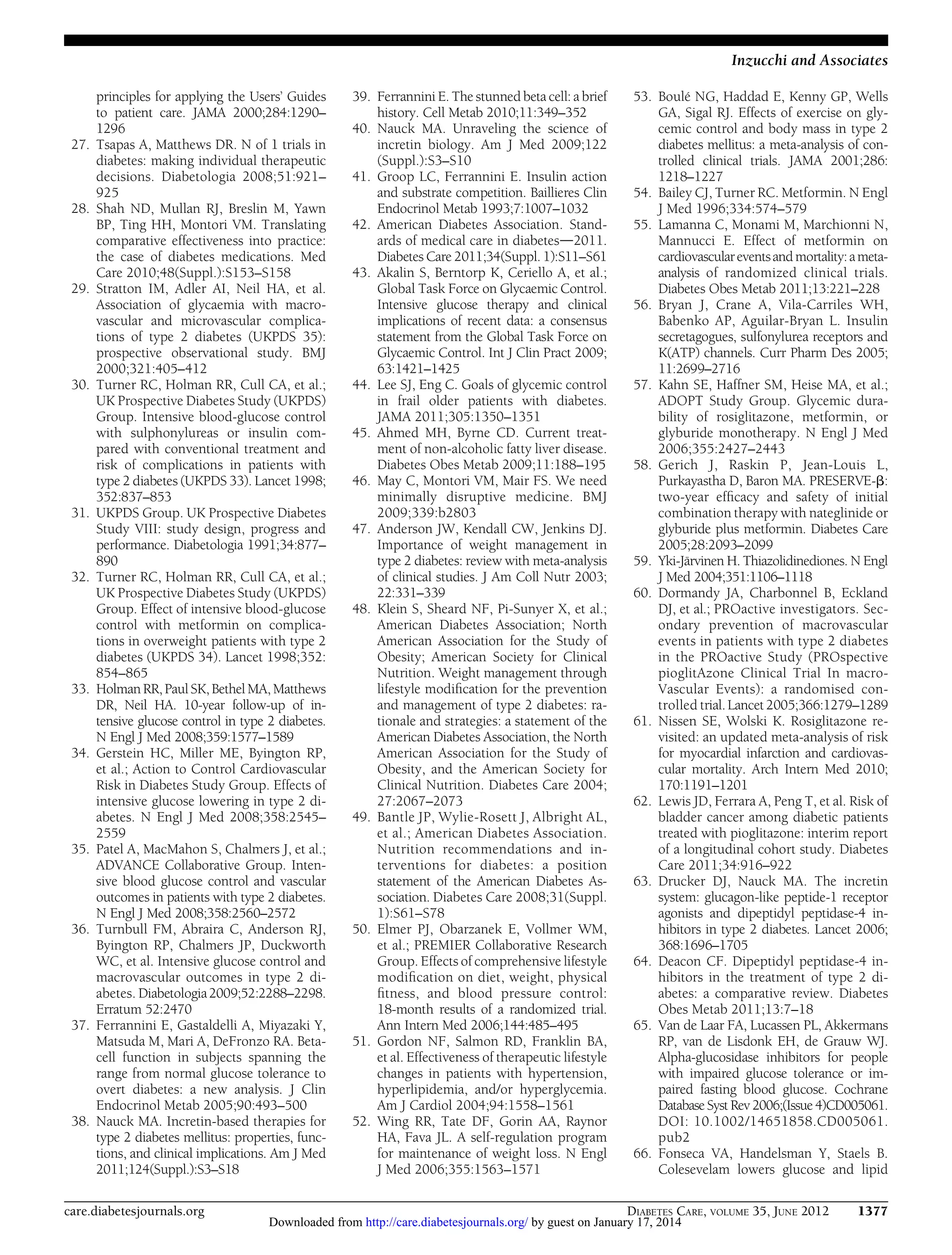 Inzucchi and Associates

27.

28.

29.

30.

31.

32.

33.

34.

35.

36.

37.

38.

principles for applying the Users’ Guides
to patient care. JAMA 2000;284:1290–
1296
Tsapas A, Matthews DR. N of 1 trials in
diabetes: making individual therapeutic
decisions. Diabetologia 2008;51:921–
925
Shah ND, Mullan RJ, Breslin M, Yawn
BP, Ting HH, Montori VM. Translating
comparative effectiveness into practice:
the case of diabetes medications. Med
Care 2010;48(Suppl.):S153–S158
Stratton IM, Adler AI, Neil HA, et al.
Association of glycaemia with macrovascular and microvascular complications of type 2 diabetes (UKPDS 35):
prospective observational study. BMJ
2000;321:405–412
Turner RC, Holman RR, Cull CA, et al.;
UK Prospective Diabetes Study (UKPDS)
Group. Intensive blood-glucose control
with sulphonylureas or insulin compared with conventional treatment and
risk of complications in patients with
type 2 diabetes (UKPDS 33). Lancet 1998;
352:837–853
UKPDS Group. UK Prospective Diabetes
Study VIII: study design, progress and
performance. Diabetologia 1991;34:877–
890
Turner RC, Holman RR, Cull CA, et al.;
UK Prospective Diabetes Study (UKPDS)
Group. Effect of intensive blood-glucose
control with metformin on complications in overweight patients with type 2
diabetes (UKPDS 34). Lancet 1998;352:
854–865
Holman RR, Paul SK, Bethel MA, Matthews
DR, Neil HA. 10-year follow-up of intensive glucose control in type 2 diabetes.
N Engl J Med 2008;359:1577–1589
Gerstein HC, Miller ME, Byington RP,
et al.; Action to Control Cardiovascular
Risk in Diabetes Study Group. Effects of
intensive glucose lowering in type 2 diabetes. N Engl J Med 2008;358:2545–
2559
Patel A, MacMahon S, Chalmers J, et al.;
ADVANCE Collaborative Group. Intensive blood glucose control and vascular
outcomes in patients with type 2 diabetes.
N Engl J Med 2008;358:2560–2572
Turnbull FM, Abraira C, Anderson RJ,
Byington RP, Chalmers JP, Duckworth
WC, et al. Intensive glucose control and
macrovascular outcomes in type 2 diabetes. Diabetologia 2009;52:2288–2298.
Erratum 52:2470
Ferrannini E, Gastaldelli A, Miyazaki Y,
Matsuda M, Mari A, DeFronzo RA. Betacell function in subjects spanning the
range from normal glucose tolerance to
overt diabetes: a new analysis. J Clin
Endocrinol Metab 2005;90:493–500
Nauck MA. Incretin-based therapies for
type 2 diabetes mellitus: properties, functions, and clinical implications. Am J Med
2011;124(Suppl.):S3–S18

care.diabetesjournals.org

39. Ferrannini E. The stunned beta cell: a brief
history. Cell Metab 2010;11:349–352
40. Nauck MA. Unraveling the science of
incretin biology. Am J Med 2009;122
(Suppl.):S3–S10
41. Groop LC, Ferrannini E. Insulin action
and substrate competition. Baillieres Clin
Endocrinol Metab 1993;7:1007–1032
42. American Diabetes Association. Standards of medical care in diabetesd2011.
Diabetes Care 2011;34(Suppl. 1):S11–S61
43. Akalin S, Berntorp K, Ceriello A, et al.;
Global Task Force on Glycaemic Control.
Intensive glucose therapy and clinical
implications of recent data: a consensus
statement from the Global Task Force on
Glycaemic Control. Int J Clin Pract 2009;
63:1421–1425
44. Lee SJ, Eng C. Goals of glycemic control
in frail older patients with diabetes.
JAMA 2011;305:1350–1351
45. Ahmed MH, Byrne CD. Current treatment of non-alcoholic fatty liver disease.
Diabetes Obes Metab 2009;11:188–195
46. May C, Montori VM, Mair FS. We need
minimally disruptive medicine. BMJ
2009;339:b2803
47. Anderson JW, Kendall CW, Jenkins DJ.
Importance of weight management in
type 2 diabetes: review with meta-analysis
of clinical studies. J Am Coll Nutr 2003;
22:331–339
48. Klein S, Sheard NF, Pi-Sunyer X, et al.;
American Diabetes Association; North
American Association for the Study of
Obesity; American Society for Clinical
Nutrition. Weight management through
lifestyle modiﬁcation for the prevention
and management of type 2 diabetes: rationale and strategies: a statement of the
American Diabetes Association, the North
American Association for the Study of
Obesity, and the American Society for
Clinical Nutrition. Diabetes Care 2004;
27:2067–2073
49. Bantle JP, Wylie-Rosett J, Albright AL,
et al.; American Diabetes Association.
Nutrition recommendations and interventions for diabetes: a position
statement of the American Diabetes Association. Diabetes Care 2008;31(Suppl.
1):S61–S78
50. Elmer PJ, Obarzanek E, Vollmer WM,
et al.; PREMIER Collaborative Research
Group. Effects of comprehensive lifestyle
modiﬁcation on diet, weight, physical
ﬁtness, and blood pressure control:
18-month results of a randomized trial.
Ann Intern Med 2006;144:485–495
51. Gordon NF, Salmon RD, Franklin BA,
et al. Effectiveness of therapeutic lifestyle
changes in patients with hypertension,
hyperlipidemia, and/or hyperglycemia.
Am J Cardiol 2004;94:1558–1561
52. Wing RR, Tate DF, Gorin AA, Raynor
HA, Fava JL. A self-regulation program
for maintenance of weight loss. N Engl
J Med 2006;355:1563–1571

53. Boulé NG, Haddad E, Kenny GP, Wells
GA, Sigal RJ. Effects of exercise on glycemic control and body mass in type 2
diabetes mellitus: a meta-analysis of controlled clinical trials. JAMA 2001;286:
1218–1227
54. Bailey CJ, Turner RC. Metformin. N Engl
J Med 1996;334:574–579
55. Lamanna C, Monami M, Marchionni N,
Mannucci E. Effect of metformin on
cardiovascular events and mortality: a metaanalysis of randomized clinical trials.
Diabetes Obes Metab 2011;13:221–228
56. Bryan J, Crane A, Vila-Carriles WH,
Babenko AP, Aguilar-Bryan L. Insulin
secretagogues, sulfonylurea receptors and
K(ATP) channels. Curr Pharm Des 2005;
11:2699–2716
57. Kahn SE, Haffner SM, Heise MA, et al.;
ADOPT Study Group. Glycemic durability of rosiglitazone, metformin, or
glyburide monotherapy. N Engl J Med
2006;355:2427–2443
58. Gerich J, Raskin P, Jean-Louis L,
Purkayastha D, Baron MA. PRESERVE-b:
two-year efﬁcacy and safety of initial
combination therapy with nateglinide or
glyburide plus metformin. Diabetes Care
2005;28:2093–2099
59. Yki-Järvinen H. Thiazolidinediones. N Engl
J Med 2004;351:1106–1118
60. Dormandy JA, Charbonnel B, Eckland
DJ, et al.; PROactive investigators. Secondary prevention of macrovascular
events in patients with type 2 diabetes
in the PROactive Study (PROspective
pioglitAzone Clinical Trial In macroVascular Events): a randomised controlled trial. Lancet 2005;366:1279–1289
61. Nissen SE, Wolski K. Rosiglitazone revisited: an updated meta-analysis of risk
for myocardial infarction and cardiovascular mortality. Arch Intern Med 2010;
170:1191–1201
62. Lewis JD, Ferrara A, Peng T, et al. Risk of
bladder cancer among diabetic patients
treated with pioglitazone: interim report
of a longitudinal cohort study. Diabetes
Care 2011;34:916–922
63. Drucker DJ, Nauck MA. The incretin
system: glucagon-like peptide-1 receptor
agonists and dipeptidyl peptidase-4 inhibitors in type 2 diabetes. Lancet 2006;
368:1696–1705
64. Deacon CF. Dipeptidyl peptidase-4 inhibitors in the treatment of type 2 diabetes: a comparative review. Diabetes
Obes Metab 2011;13:7–18
65. Van de Laar FA, Lucassen PL, Akkermans
RP, van de Lisdonk EH, de Grauw WJ.
Alpha-glucosidase inhibitors for people
with impaired glucose tolerance or impaired fasting blood glucose. Cochrane
Database Syst Rev 2006;(Issue 4)CD005061.
DOI: 10.1002/14651858.CD005061.
pub2
66. Fonseca VA, Handelsman Y, Staels B.
Colesevelam lowers glucose and lipid
DIABETES CARE, VOLUME 35, JUNE 2012

Downloaded from http://care.diabetesjournals.org/ by guest on January 17, 2014

1377

 