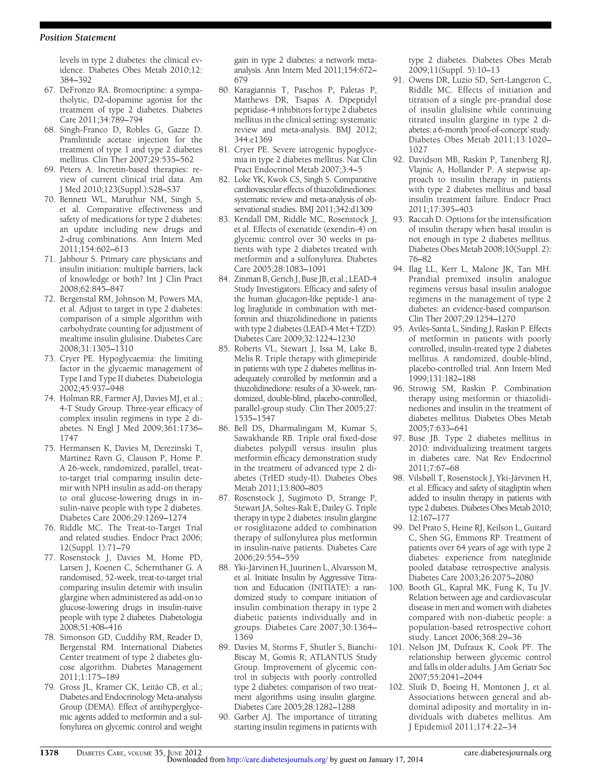 Position Statement

67.

68.

69.
70.

71.

72.

73.

74.

75.

76.
77.

78.

79.

1378

levels in type 2 diabetes: the clinical evidence. Diabetes Obes Metab 2010;12:
384–392
DeFronzo RA. Bromocriptine: a sympatholytic, D2-dopamine agonist for the
treatment of type 2 diabetes. Diabetes
Care 2011;34:789–794
Singh-Franco D, Robles G, Gazze D.
Pramlintide acetate injection for the
treatment of type 1 and type 2 diabetes
mellitus. Clin Ther 2007;29:535–562
Peters A. Incretin-based therapies: review of current clinical trial data. Am
J Med 2010;123(Suppl.):S28–S37
Bennett WL, Maruthur NM, Singh S,
et al. Comparative effectiveness and
safety of medications for type 2 diabetes:
an update including new drugs and
2-drug combinations. Ann Intern Med
2011;154:602–613
Jabbour S. Primary care physicians and
insulin initiation: multiple barriers, lack
of knowledge or both? Int J Clin Pract
2008;62:845–847
Bergenstal RM, Johnson M, Powers MA,
et al. Adjust to target in type 2 diabetes:
comparison of a simple algorithm with
carbohydrate counting for adjustment of
mealtime insulin glulisine. Diabetes Care
2008;31:1305–1310
Cryer PE. Hypoglycaemia: the limiting
factor in the glycaemic management of
Type I and Type II diabetes. Diabetologia
2002;45:937–948
Holman RR, Farmer AJ, Davies MJ, et al.;
4-T Study Group. Three-year efﬁcacy of
complex insulin regimens in type 2 diabetes. N Engl J Med 2009;361:1736–
1747
Hermansen K, Davies M, Derezinski T,
Martinez Ravn G, Clauson P, Home P.
A 26-week, randomized, parallel, treatto-target trial comparing insulin detemir with NPH insulin as add-on therapy
to oral glucose-lowering drugs in insulin-naive people with type 2 diabetes.
Diabetes Care 2006;29:1269–1274
Riddle MC. The Treat-to-Target Trial
and related studies. Endocr Pract 2006;
12(Suppl. 1):71–79
Rosenstock J, Davies M, Home PD,
Larsen J, Koenen C, Schernthaner G. A
randomised, 52-week, treat-to-target trial
comparing insulin detemir with insulin
glargine when administered as add-on to
glucose-lowering drugs in insulin-naive
people with type 2 diabetes. Diabetologia
2008;51:408–416
Simonson GD, Cuddihy RM, Reader D,
Bergenstal RM. International Diabetes
Center treatment of type 2 diabetes glucose algorithm. Diabetes Management
2011;1:175–189
Gross JL, Kramer CK, Leitão CB, et al.;
Diabetes and Endocrinology Meta-analysis
Group (DEMA). Effect of antihyperglycemic agents added to metformin and a sulfonylurea on glycemic control and weight
DIABETES CARE, VOLUME 35, JUNE 2012

80.

81.
82.

83.

84.

85.

86.

87.

88.

89.

90.

gain in type 2 diabetes: a network metaanalysis. Ann Intern Med 2011;154:672–
679
Karagiannis T, Paschos P, Paletas P,
Matthews DR, Tsapas A. Dipeptidyl
peptidase-4 inhibitors for type 2 diabetes
mellitus in the clinical setting: systematic
review and meta-analysis. BMJ 2012;
344:e1369
Cryer PE. Severe iatrogenic hypoglycemia in type 2 diabetes mellitus. Nat Clin
Pract Endocrinol Metab 2007;3:4–5
Loke YK, Kwok CS, Singh S. Comparative
cardiovascular effects of thiazolidinediones:
systematic review and meta-analysis of observational studies. BMJ 2011;342:d1309
Kendall DM, Riddle MC, Rosenstock J,
et al. Effects of exenatide (exendin-4) on
glycemic control over 30 weeks in patients with type 2 diabetes treated with
metformin and a sulfonylurea. Diabetes
Care 2005;28:1083–1091
Zinman B, Gerich J, Buse JB, et al.; LEAD-4
Study Investigators. Efﬁcacy and safety of
the human glucagon-like peptide-1 analog liraglutide in combination with metformin and thiazolidinedione in patients
with type 2 diabetes (LEAD-4 Met1TZD).
Diabetes Care 2009;32:1224–1230
Roberts VL, Stewart J, Issa M, Lake B,
Melis R. Triple therapy with glimepiride
in patients with type 2 diabetes mellitus inadequately controlled by metformin and a
thiazolidinedione: results of a 30-week, randomized, double-blind, placebo-controlled,
parallel-group study. Clin Ther 2005;27:
1535–1547
Bell DS, Dharmalingam M, Kumar S,
Sawakhande RB. Triple oral ﬁxed-dose
diabetes polypill versus insulin plus
metformin efﬁcacy demonstration study
in the treatment of advanced type 2 diabetes (TrIED study-II). Diabetes Obes
Metab 2011;13:800–805
Rosenstock J, Sugimoto D, Strange P,
Stewart JA, Soltes-Rak E, Dailey G. Triple
therapy in type 2 diabetes: insulin glargine
or rosiglitazone added to combination
therapy of sulfonylurea plus metformin
in insulin-naive patients. Diabetes Care
2006;29:554–559
Yki-Järvinen H, Juurinen L, Alvarsson M,
et al. Initiate Insulin by Aggressive Titration and Education (INITIATE): a randomized study to compare initiation of
insulin combination therapy in type 2
diabetic patients individually and in
groups. Diabetes Care 2007;30:1364–
1369
Davies M, Storms F, Shutler S, BianchiBiscay M, Gomis R; ATLANTUS Study
Group. Improvement of glycemic control in subjects with poorly controlled
type 2 diabetes: comparison of two treatment algorithms using insulin glargine.
Diabetes Care 2005;28:1282–1288
Garber AJ. The importance of titrating
starting insulin regimens in patients with

91.

92.

93.

94.

95.

96.

97.

98.

99.

100.

101.

102.

type 2 diabetes. Diabetes Obes Metab
2009;11(Suppl. 5):10–13
Owens DR, Luzio SD, Sert-Langeron C,
Riddle MC. Effects of initiation and
titration of a single pre-prandial dose
of insulin glulisine while continuing
titrated insulin glargine in type 2 diabetes: a 6-month ‘proof-of-concept’ study.
Diabetes Obes Metab 2011;13:1020–
1027
Davidson MB, Raskin P, Tanenberg RJ,
Vlajnic A, Hollander P. A stepwise approach to insulin therapy in patients
with type 2 diabetes mellitus and basal
insulin treatment failure. Endocr Pract
2011;17:395–403
Raccah D. Options for the intensiﬁcation
of insulin therapy when basal insulin is
not enough in type 2 diabetes mellitus.
Diabetes Obes Metab 2008;10(Suppl. 2):
76–82
Ilag LL, Kerr L, Malone JK, Tan MH.
Prandial premixed insulin analogue
regimens versus basal insulin analogue
regimens in the management of type 2
diabetes: an evidence-based comparison.
Clin Ther 2007;29:1254–1270
Avilés-Santa L, Sinding J, Raskin P. Effects
of metformin in patients with poorly
controlled, insulin-treated type 2 diabetes
mellitus. A randomized, double-blind,
placebo-controlled trial. Ann Intern Med
1999;131:182–188
Strowig SM, Raskin P. Combination
therapy using metformin or thiazolidinediones and insulin in the treatment of
diabetes mellitus. Diabetes Obes Metab
2005;7:633–641
Buse JB. Type 2 diabetes mellitus in
2010: individualizing treatment targets
in diabetes care. Nat Rev Endocrinol
2011;7:67–68
Vilsbøll T, Rosenstock J, Yki-Järvinen H,
et al. Efﬁcacy and safety of sitagliptin when
added to insulin therapy in patients with
type 2 diabetes. Diabetes Obes Metab 2010;
12:167–177
Del Prato S, Heine RJ, Keilson L, Guitard
C, Shen SG, Emmons RP. Treatment of
patients over 64 years of age with type 2
diabetes: experience from nateglinide
pooled database retrospective analysis.
Diabetes Care 2003;26:2075–2080
Booth GL, Kapral MK, Fung K, Tu JV.
Relation between age and cardiovascular
disease in men and women with diabetes
compared with non-diabetic people: a
population-based retrospective cohort
study. Lancet 2006;368:29–36
Nelson JM, Dufraux K, Cook PF. The
relationship between glycemic control
and falls in older adults. J Am Geriatr Soc
2007;55:2041–2044
Sluik D, Boeing H, Montonen J, et al.
Associations between general and abdominal adiposity and mortality in individuals with diabetes mellitus. Am
J Epidemiol 2011;174:22–34

Downloaded from http://care.diabetesjournals.org/ by guest on January 17, 2014

care.diabetesjournals.org

 