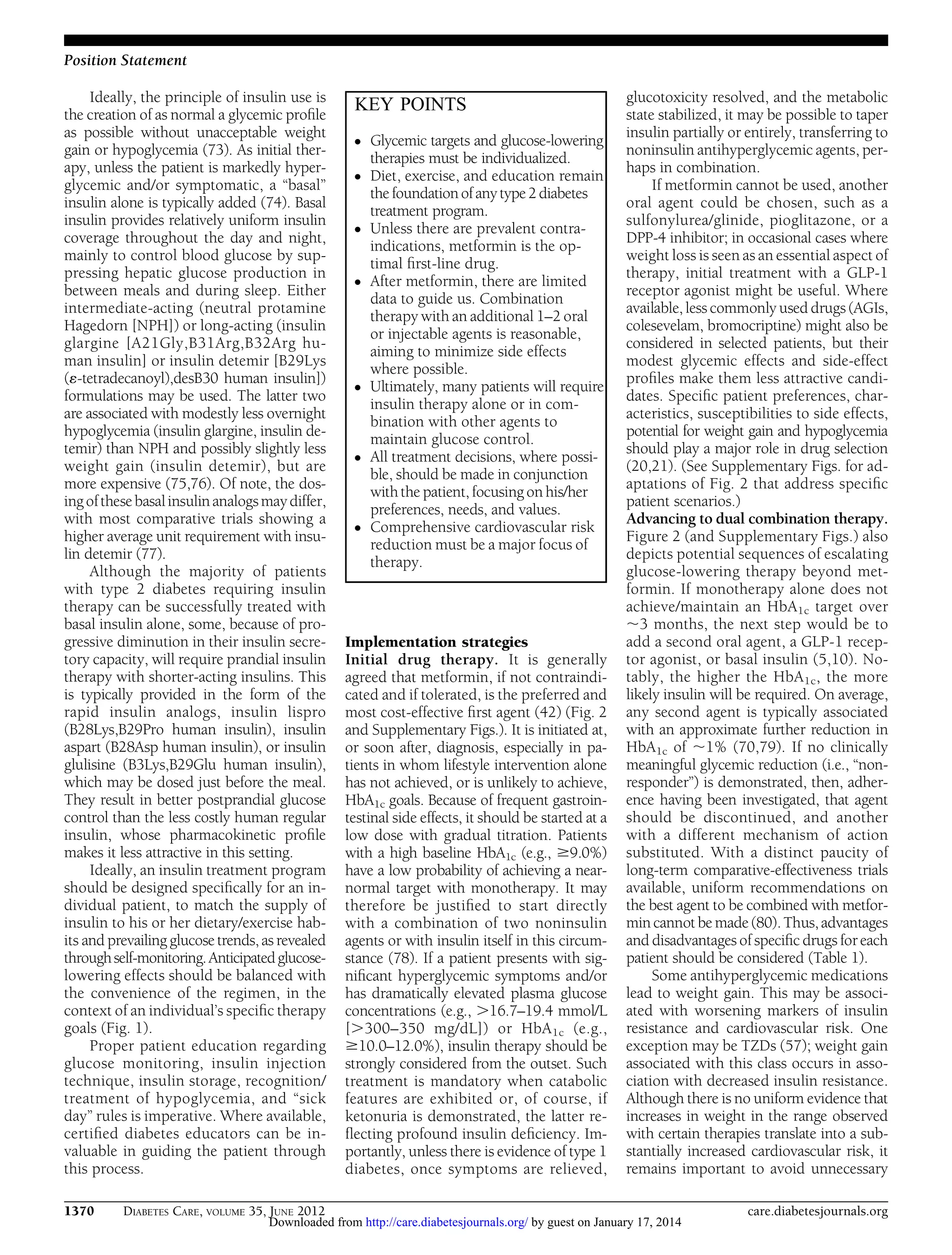 Position Statement
Ideally, the principle of insulin use is
the creation of as normal a glycemic proﬁle
as possible without unacceptable weight
gain or hypoglycemia (73). As initial therapy, unless the patient is markedly hyperglycemic and/or symptomatic, a “basal”
insulin alone is typically added (74). Basal
insulin provides relatively uniform insulin
coverage throughout the day and night,
mainly to control blood glucose by suppressing hepatic glucose production in
between meals and during sleep. Either
intermediate-acting (neutral protamine
Hagedorn [NPH]) or long-acting (insulin
glargine [A21Gly,B31Arg,B32Arg human insulin] or insulin detemir [B29Lys
(´-tetradecanoyl),desB30 human insulin])
formulations may be used. The latter two
are associated with modestly less overnight
hypoglycemia (insulin glargine, insulin detemir) than NPH and possibly slightly less
weight gain (insulin detemir), but are
more expensive (75,76). Of note, the dosing of these basal insulin analogs may differ,
with most comparative trials showing a
higher average unit requirement with insulin detemir (77).
Although the majority of patients
with type 2 diabetes requiring insulin
therapy can be successfully treated with
basal insulin alone, some, because of progressive diminution in their insulin secretory capacity, will require prandial insulin
therapy with shorter-acting insulins. This
is typically provided in the form of the
rapid insulin analogs, insulin lispro
(B28Lys,B29Pro human insulin), insulin
aspart (B28Asp human insulin), or insulin
glulisine (B3Lys,B29Glu human insulin),
which may be dosed just before the meal.
They result in better postprandial glucose
control than the less costly human regular
insulin, whose pharmacokinetic proﬁle
makes it less attractive in this setting.
Ideally, an insulin treatment program
should be designed speciﬁcally for an individual patient, to match the supply of
insulin to his or her dietary/exercise habits and prevailing glucose trends, as revealed
through self-monitoring. Anticipated glucoselowering effects should be balanced with
the convenience of the regimen, in the
context of an individual’s speciﬁc therapy
goals (Fig. 1).
Proper patient education regarding
glucose monitoring, insulin injection
technique, insulin storage, recognition/
treatment of hypoglycemia, and “sick
day” rules is imperative. Where available,
certiﬁed diabetes educators can be invaluable in guiding the patient through
this process.
1370

DIABETES CARE, VOLUME 35, JUNE 2012

KEY POINTS
c
c

c

c

c

c

c

Glycemic targets and glucose-lowering
therapies must be individualized.
Diet, exercise, and education remain
the foundation of any type 2 diabetes
treatment program.
Unless there are prevalent contraindications, metformin is the optimal ﬁrst-line drug.
After metformin, there are limited
data to guide us. Combination
therapy with an additional 1–2 oral
or injectable agents is reasonable,
aiming to minimize side effects
where possible.
Ultimately, many patients will require
insulin therapy alone or in combination with other agents to
maintain glucose control.
All treatment decisions, where possible, should be made in conjunction
with the patient, focusing on his/her
preferences, needs, and values.
Comprehensive cardiovascular risk
reduction must be a major focus of
therapy.

Implementation strategies
Initial drug therapy. It is generally
agreed that metformin, if not contraindicated and if tolerated, is the preferred and
most cost-effective ﬁrst agent (42) (Fig. 2
and Supplementary Figs.). It is initiated at,
or soon after, diagnosis, especially in patients in whom lifestyle intervention alone
has not achieved, or is unlikely to achieve,
HbA1c goals. Because of frequent gastrointestinal side effects, it should be started at a
low dose with gradual titration. Patients
with a high baseline HbA1c (e.g., $9.0%)
have a low probability of achieving a nearnormal target with monotherapy. It may
therefore be justiﬁed to start directly
with a combination of two noninsulin
agents or with insulin itself in this circumstance (78). If a patient presents with signiﬁcant hyperglycemic symptoms and/or
has dramatically elevated plasma glucose
concentrations (e.g., .16.7–19.4 mmol/L
[.300–350 mg/dL]) or HbA 1c (e.g.,
$10.0–12.0%), insulin therapy should be
strongly considered from the outset. Such
treatment is mandatory when catabolic
features are exhibited or, of course, if
ketonuria is demonstrated, the latter reﬂecting profound insulin deﬁciency. Importantly, unless there is evidence of type 1
diabetes, once symptoms are relieved,

glucotoxicity resolved, and the metabolic
state stabilized, it may be possible to taper
insulin partially or entirely, transferring to
noninsulin antihyperglycemic agents, perhaps in combination.
If metformin cannot be used, another
oral agent could be chosen, such as a
sulfonylurea/glinide, pioglitazone, or a
DPP-4 inhibitor; in occasional cases where
weight loss is seen as an essential aspect of
therapy, initial treatment with a GLP-1
receptor agonist might be useful. Where
available, less commonly used drugs (AGIs,
colesevelam, bromocriptine) might also be
considered in selected patients, but their
modest glycemic effects and side-effect
proﬁles make them less attractive candidates. Speciﬁc patient preferences, characteristics, susceptibilities to side effects,
potential for weight gain and hypoglycemia
should play a major role in drug selection
(20,21). (See Supplementary Figs. for adaptations of Fig. 2 that address speciﬁc
patient scenarios.)
Advancing to dual combination therapy.
Figure 2 (and Supplementary Figs.) also
depicts potential sequences of escalating
glucose-lowering therapy beyond metformin. If monotherapy alone does not
achieve/maintain an HbA1c target over
;3 months, the next step would be to
add a second oral agent, a GLP-1 receptor agonist, or basal insulin (5,10). Notably, the higher the HbA1c, the more
likely insulin will be required. On average,
any second agent is typically associated
with an approximate further reduction in
HbA1c of ;1% (70,79). If no clinically
meaningful glycemic reduction (i.e., “nonresponder”) is demonstrated, then, adherence having been investigated, that agent
should be discontinued, and another
with a different mechanism of action
substituted. With a distinct paucity of
long-term comparative-effectiveness trials
available, uniform recommendations on
the best agent to be combined with metformin cannot be made (80). Thus, advantages
and disadvantages of speciﬁc drugs for each
patient should be considered (Table 1).
Some antihyperglycemic medications
lead to weight gain. This may be associated with worsening markers of insulin
resistance and cardiovascular risk. One
exception may be TZDs (57); weight gain
associated with this class occurs in association with decreased insulin resistance.
Although there is no uniform evidence that
increases in weight in the range observed
with certain therapies translate into a substantially increased cardiovascular risk, it
remains important to avoid unnecessary

Downloaded from http://care.diabetesjournals.org/ by guest on January 17, 2014

care.diabetesjournals.org

 
