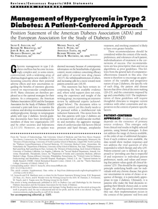 Reviews/Consensus Reports/ADA Statements
P O S I T I O N

S T A T E M E N T

Management of Hyperglycemia in Type 2
Diabetes: A Patient-Centered Approach
Position Statement of the American Diabetes Association (ADA) and
the European Association for the Study of Diabetes (EASD)
SILVIO E. INZUCCHI, MD1
RICHARD M. BERGENSTAL, MD2
JOHN B. BUSE, MD, PHD3
MICHAELA DIAMANT, MD, PHD4
ELE FERRANNINI, MD5

MICHAEL NAUCK, MD6
ANNE L. PETERS, MD7
APOSTOLOS TSAPAS, MD, PHD8
RICHARD WENDER, MD9
DAVID R. MATTHEWS, MD, DPHIL10,11,12

G

lycemic management in type 2 diabetes mellitus has become increasingly complex and, to some extent,
controversial, with a widening array of
pharmacological agents now available (1–5),
mounting concerns about their potential
adverse effects and new uncertainties regarding the beneﬁts of intensive glycemic
control on macrovascular complications
(6–9). Many clinicians are therefore perplexed as to the optimal strategies for their
patients. As a consequence, the American
Diabetes Association (ADA) and the European
Association for the Study of Diabetes (EASD)
convened a joint task force to examine the
evidence and develop recommendations for
antihyperglycemic therapy in nonpregnant
adults with type 2 diabetes. Several guideline documents have been developed by
members of these two organizations (10)
and by other societies and federations
(2,11–15). However, an update was

deemed necessary because of contemporary
information on the beneﬁts/risks of glycemic
control, recent evidence concerning efﬁcacy
and safety of several new drug classes
(16,17), the withdrawal/restriction of others,
and increasing calls for a move toward more
patient-centered care (18,19).
This statement has been written incorporating the best available evidence
and, where solid support does not exist,
using the experience and insight of the
writing group, incorporating an extensive
review by additional experts (acknowledged below). The document refers to
glycemic control; yet this clearly needs to
be pursued within a multifactorial risk
reduction framework. This stems from the
fact that patients with type 2 diabetes are
at increased risk of cardiovascular morbidity and mortality; the aggressive management of cardiovascular risk factors (blood
pressure and lipid therapy, antiplatelet

c c c c c c c c c c c c c c c c c c c c c c c c c c c c c c c c c c c c c c c c c c c c c c c c c

From the 1Section of Endocrinology, Yale University School of Medicine and Yale-New Haven Hospital,
New Haven, Connecticut; the 2International Diabetes Center at Park Nicollet, Minneapolis, Minnesota; the
3
Division of Endocrinology, University of North Carolina School of Medicine, Chapel Hill, North Carolina;
the 4Diabetes Center/Department of Internal Medicine, VU University Medical Center, Amsterdam, the
Netherlands; the 5Department of Medicine, University of Pisa School of Medicine, Pisa, Italy; 6Diabeteszentrum
Bad Lauterberg, Bad Lauterberg im Harz, Germany; the 7Division of Endocrinology, Keck School of Medicine,
University of Southern California, Los Angeles, California; the 8Second Medical Department, Aristotle University Thessaloniki, Thessaloniki, Greece; the 9Department of Family and Community Medicine, Jefferson
Medical College, Thomas Jefferson University, Philadelphia, Pennsylvania; the 10Oxford Centre for Diabetes,
Endocrinology and Metabolism, Churchill Hospital, Headington, Oxford, U.K.; the 11National Institute for
Health Research (NIHR), Oxford Biomedical Research Centre, Oxford, U.K.; and the 12Harris Manchester
College, University of Oxford, Oxford, U.K.
Corresponding author: Silvio E. Inzucchi, silvio.inzucchi@yale.edu.
DOI: 10.2337/dc12-0413
This article contains Supplementary Data online at http://care.diabetesjournals.org/lookup/suppl/doi:10
.2337/dc12-0413/-/DC1.
S.E. Inzucchi and D.R. Matthews were co-chairs for the Position Statement Writing Group. R.M. Bergenstal,
J.B. Buse, A.L. Peters, and R. Wender were the Writing Group for the ADA. M. Diamant, E. Ferrannini,
M. Nauck, and A. Tsapas were the Writing Group for the EASD.
This article is being simultaneously published in 2012 in Diabetes Care and Diabetologia by the American
Diabetes Association and the European Association for the Study of Diabetes.
© 2012 by the American Diabetes Association and Springer-Verlag. Readers may use this article as long as the
work is properly cited, the use is educational and not for proﬁt, and the work is not altered. See http://
creativecommons.org/licenses/by-nc-nd/3.0/ for details.

See accompanying editorial, p. 1201.
1364

DIABETES CARE, VOLUME 35, JUNE 2012

treatment, and smoking cessation) is likely
to have even greater beneﬁts.
These recommendations should be
considered within the context of the needs,
preferences, and tolerances of each patient;
individualization of treatment is the cornerstone of success. Our recommendations are less prescriptive than and not as
algorithmic as prior guidelines. This follows from the general lack of comparativeeffectiveness research in this area. Our
intent is therefore to encourage an appreciation of the variable and progressive
nature of type 2 diabetes, the speciﬁc role
of each drug, the patient and disease
factors that drive clinical decision making
(20–23), and the constraints imposed by
age and comorbidity (4,6). The implementation of these guidelines will require
thoughtful clinicians to integrate current
evidence with other constraints and imperatives in the context of patient-speciﬁc
factors.
PATIENT-CENTERED
APPROACHdEvidence-based advice
depends on the existence of primary
source evidence. This emerges only
from clinical trial results in highly selected
patients, using limited strategies. It does
not address the range of choices available,
or the order of use of additional therapies.
Even if such evidence were available, the
data would show median responses and
not address the vital question of who
responded to which therapy and why (24).
Patient-centered care is deﬁned as an approach to “providing care that is respectful
of and responsive to individual patient
preferences, needs, and values and ensuring that patient values guide all clinical decisions” (25). This should be the organizing
principle underlying health care for individuals with any chronic disease, but given
our uncertainties in terms of choice or sequence of therapy, it is particularly appropriate in type 2 diabetes. Ultimately, it is
patients who make the ﬁnal decisions regarding their lifestyle choices and, to some
degree, the pharmaceutical interventions
they use; their implementation occurs in
the context of the patients’ real lives and

Downloaded from http://care.diabetesjournals.org/ by guest on January 17, 2014

care.diabetesjournals.org

 