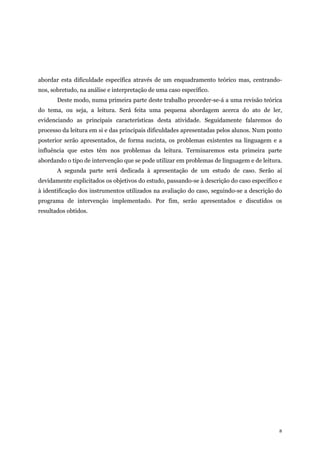 8
abordar esta dificuldade específica através de um enquadramento teórico mas, centrando-
nos, sobretudo, na análise e interpretação de uma caso específico.
Deste modo, numa primeira parte deste trabalho proceder-se-á a uma revisão teórica
do tema, ou seja, a leitura. Será feita uma pequena abordagem acerca do ato de ler,
evidenciando as principais características desta atividade. Seguidamente falaremos do
processo da leitura em si e das principais dificuldades apresentadas pelos alunos. Num ponto
posterior serão apresentados, de forma sucinta, os problemas existentes na linguagem e a
influência que estes têm nos problemas da leitura. Terminaremos esta primeira parte
abordando o tipo de intervenção que se pode utilizar em problemas de linguagem e de leitura.
A segunda parte será dedicada à apresentação de um estudo de caso. Serão aí
devidamente explicitados os objetivos do estudo, passando-se à descrição do caso específico e
à identificação dos instrumentos utilizados na avaliação do caso, seguindo-se a descrição do
programa de intervenção implementado. Por fim, serão apresentados e discutidos os
resultados obtidos.
 
