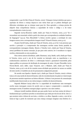 10
compreender o que foi lido (Viana & Teixeira, 2002). Velasquez (2004) sintetiza que para a
aquisição da leitura a criança depara-se com várias fases que se podem distinguir por
diferentes estratégias que as crianças usam para ler. Para aprender, a criança precisa de
adquirir duas competências básicas: a capacidade de tratar o código e a de tratar
conceptualmente o texto (p.122).
Segundo Lerroy-Boussion (1968, citado por Viana & Teixeira, 2002, p.11) “ler é
reconstituir um enunciado verbal a partir dos sinais que correspondem às unidades fonéticas
da linguagem” (p.3-4). Para Bloomfield “a leitura envolve apenas a correlação de uma
imagem sonora com a correspondente imagem visual” (Viana & Teixeira, 2002, p.11).
Já para Carroll (1964, citado por Viana & Teixeira, 2002, p.11) ler é um processo que
envolve a perceção e a compreensão das mensagens escritas numa forma paralela às
correspondentes mensagens faladas. Mezeix e Vistorky (1971, citado por Viana & Teixeira,
2002) partilham da mesma conceção, já que para estes autores, ler é reconhecer os signos
escritos, relacionando-os com as palavras.
Para outros autores (Goodman, 1968; Charmeux, 1975; Smith, 1978, citado por Viana
& Teixeira, 2002, p.12) o ato de ler consiste na interação entre as experiências e os
conhecimentos anteriores do leitor e a informação lexical e gramatical transmitida pelos
signos gráficos no processo de decifração da mensagem do autor. Já para Thorndike (1972;
Perron-Boreli, 1970; Adler, 1940; Touyarot, 1971 e Mialaret, 1966, citado por Viana &
Teixeira, 2002, p.12) o ato de ler consiste numa atividade que permite ter acesso ao sentido
do texto escrito e é também um ato de pensamento e julgamento pessoal.
De acordo com Spache e Spache (1977, citado por Viana & Teixeira, 2002) a leitura
trata-se de uma tarefa de desenvolvimento, indo do reconhecimento da palavra à intervenção
de processos mentais superiores na leitura eficiente. A leitura é um processo de comunicação
multifacetado descrevendo-se em vários tempos e estádios de desenvolvimento.
Segundo Mialaret (1974) saber ler é a capacidade de transformar uma mensagem
escrita numa mensagem sonora de acordo com as regras e compreender o conteúdo da
mensagem escrita. É também conseguir julgar e apreciar o seu valor estético.
Johnson (2008) também defende que para poder haver um bom ensino da leitura é
fundamental que o professor perceba os mecanismos que estão por trás do ato de ler. Isto é, o
que acontece entre a leitura de um texto, o cérebro e os olhos. Segundo o autor, o ato de ler
inicia-se logo a partir do momento que uma criança consegue imaginar uma história só a
 