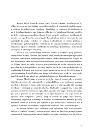 12
Segundo Rebelo (2003) ler abarca quatro tipos de processos: o conhecimento do
código escrito e a sua especificidade em relação ao código oral; o domínio do ato léxico visual;
a existência de conhecimentos concetuais e linguísticos e a construção de significações a
partir de índices visuais. Já para Chauveau e Martins (1997, citado por Silva, 2003, p.68) o
ato de ler contém a participação coordenada de oito operações cognitivas: a identificação do
suporte e do tipo de escrita; a interrogação do conteúdo do texto; a exploração de uma
quantidade de escrito portadora de sentido; a identificação de formas gráficas; o
reconhecimento global das palavras; a antecipação dos elementos sintáticos e semânticos; a
organização lógica dos elementos identificados e a reconstrução do enunciado e memorização
do conjunto de informações semânticas.
Por outro lado, Fonseca (1999) refere que a leitura é constituída por 5 processos:
descodificação de letras e palavras pelo processo visual, através de uma categorização que se
verifica no córtex visual; identificação visuo-auditiva e táctilo-quinestésica que se opera na
área da associação visual; correspondência símbolo-som que consiste no fundamento básico
do alfabeto, ou seja, do código; a integração visuo-auditiva por análise e síntese, ou seja, a
generalização da correspondência letra-som. O gírus angular processa esta informação em
combinações de letras e sons como se fossem segmentos que depois de unidos geram a
palavra portadora de significado e, por último, a significação que envolve a compreensão
através de um léxico, ou seja, de um vocabulário funcional que dá sentido às palavras.
Segundo Morais (1997) a primeira tarefa da criança é compreender o princípio
alfabético. Aprender a ler exige aprender o código alfabético, o que implica que a criança
descubra os fonemas. O mesmo autor acrescenta que se o leitor aprendiz não conseguir
reconhecer e distinguir as letras do alfabeto, dificilmente conseguirá ler, porque não
consegue associar-lhes os sons que representam. Aprender a ler exige o domínio do código,
pelo que os processos de descodificação e a sua aprendizagem são uma etapa central na
aquisição desta competência (Morais, 1997). O domínio do código exige memória,
concentração, capacidade de interligar e relacionar os conhecimentos. Sabemos que estas
faculdades variam de indivíduo para indivíduo e que muitas vezes a maturidade para a
aquisição da leitura e escrita não está propriamente relacionada com a idade cronológica.
No processo da leitura estão envolvidos vários mecanismos como o processamento
auditivo. A produção fonológica “constitui-se como o resultado da construção e utilização de
um sistema de representação de códigos fonológicos e supõe a habilidade para discriminar,
 