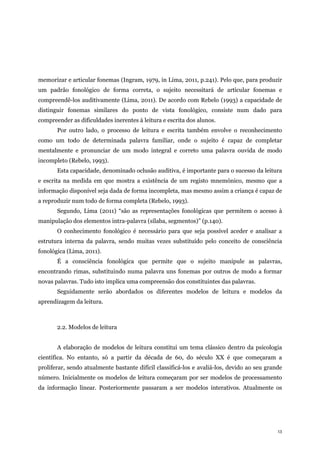 13
memorizar e articular fonemas (Ingram, 1979, in Lima, 2011, p.241). Pelo que, para produzir
um padrão fonológico de forma correta, o sujeito necessitará de articular fonemas e
compreendê-los auditivamente (Lima, 2011). De acordo com Rebelo (1993) a capacidade de
distinguir fonemas similares do ponto de vista fonológico, consiste num dado para
compreender as dificuldades inerentes à leitura e escrita dos alunos.
Por outro lado, o processo de leitura e escrita também envolve o reconhecimento
como um todo de determinada palavra familiar, onde o sujeito é capaz de completar
mentalmente e pronunciar de um modo integral e correto uma palavra ouvida de modo
incompleto (Rebelo, 1993).
Esta capacidade, denominado oclusão auditiva, é importante para o sucesso da leitura
e escrita na medida em que mostra a existência de um registo mnemónico, mesmo que a
informação disponível seja dada de forma incompleta, mas mesmo assim a criança é capaz de
a reproduzir num todo de forma completa (Rebelo, 1993).
Segundo, Lima (2011) “são as representações fonológicas que permitem o acesso à
manipulação dos elementos intra-palavra (sílaba, segmentos)” (p.140).
O conhecimento fonológico é necessário para que seja possível aceder e analisar a
estrutura interna da palavra, sendo muitas vezes substituído pelo conceito de consciência
fonológica (Lima, 2011).
É a consciência fonológica que permite que o sujeito manipule as palavras,
encontrando rimas, substituindo numa palavra uns fonemas por outros de modo a formar
novas palavras. Tudo isto implica uma compreensão dos constituintes das palavras.
Seguidamente serão abordados os diferentes modelos de leitura e modelos da
aprendizagem da leitura.
2.2. Modelos de leitura
A elaboração de modelos de leitura constitui um tema clássico dentro da psicologia
científica. No entanto, só a partir da década de 60, do século XX é que começaram a
proliferar, sendo atualmente bastante difícil classificá-los e avaliá-los, devido ao seu grande
número. Inicialmente os modelos de leitura começaram por ser modelos de processamento
da informação linear. Posteriormente passaram a ser modelos interativos. Atualmente os
 