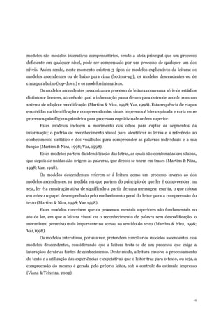 14
modelos são modelos interativos compensatórios, sendo a ideia principal que um processo
deficiente em qualquer nível, pode ser compensado por um processo de qualquer um dos
níveis. Assim sendo, neste momento existem 3 tipos de modelos explicativos da leitura: os
modelos ascendentes ou de baixo para cima (bottom-up); os modelos descendentes ou de
cima para baixo (top-down) e os modelos interativos.
Os modelos ascendentes preconizam o processo de leitura como uma série de estádios
distintos e lineares, através do qual a informação passa de um para outro de acordo com um
sistema de adição e recodificação (Martins & Niza, 1998; Vaz, 1998). Esta sequência de etapas
envolvidas na identificação e compreensão dos sinais impressos é hierarquizada e varia entre
processos psicológicos primários para processos cognitivos de ordem superior.
Estes modelos incluem o movimento dos olhos para captar os segmentos da
informação; o padrão de reconhecimento visual para identificar as letras e a referência ao
conhecimento sintático e dos vocábulos para compreender as palavras individuais e a sua
função (Martins & Niza, 1998; Vaz, 1998).
Estes modelos partem da identificação das letras, as quais são combinadas em sílabas,
que depois de unidas dão origem às palavras, que depois se unem em frases (Martins & Niza,
1998; Vaz, 1998).
Os modelos descendentes referem-se à leitura como um processo inverso ao dos
modelos ascendentes, na medida em que partem do princípio de que ler é compreender, ou
seja, ler é a construção ativa de significado a partir de uma mensagem escrita, o que coloca
em relevo o papel desempenhado pelo conhecimento geral do leitor para a compreensão do
texto (Martins & Niza, 1998; Vaz,1998).
Estes modelos concebem que os processos mentais superiores são fundamentais no
ato de ler, em que a leitura visual ou o reconhecimento de palavra sem descodificação, o
mecanismo percetivo mais importante no acesso ao sentido do texto (Martins & Niza, 1998;
Vaz,1998).
Os modelos interativos, por sua vez, pretendem conciliar os modelos ascendentes e os
modelos descendentes, considerando que a leitura trata-se de um processo que exige a
interaçãoo de várias fontes de conhecimento. Deste modo, a leitura envolve o processamento
do texto e a utilização das experiências e expetativas que o leitor traz para o texto, ou seja, a
compreensão do mesmo é gerada pelo próprio leitor, sob o controle do estímulo impresso
(Viana & Teixeira, 2002).
 