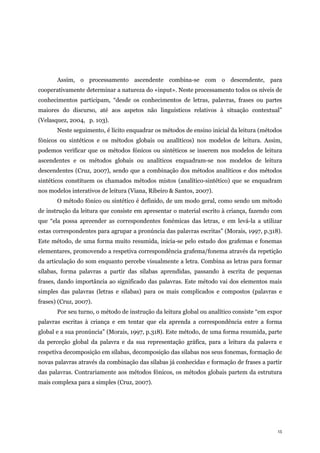 15
Assim, o processamento ascendente combina-se com o descendente, para
cooperativamente determinar a natureza do «input». Neste processamento todos os níveis de
conhecimentos participam, “desde os conhecimentos de letras, palavras, frases ou partes
maiores do discurso, até aos aspetos não linguísticos relativos à situação contextual”
(Velasquez, 2004, p. 103).
Neste seguimento, é lícito enquadrar os métodos de ensino inicial da leitura (métodos
fónicos ou sintéticos e os métodos globais ou analíticos) nos modelos de leitura. Assim,
podemos verificar que os métodos fónicos ou sintéticos se inserem nos modelos de leitura
ascendentes e os métodos globais ou analíticos enquadram-se nos modelos de leitura
descendentes (Cruz, 2007), sendo que a combinação dos métodos analíticos e dos métodos
sintéticos constituem os chamados métodos mistos (analítico-sintético) que se enquadram
nos modelos interativos de leitura (Viana, Ribeiro & Santos, 2007).
O método fónico ou sintético é definido, de um modo geral, como sendo um método
de instrução da leitura que consiste em apresentar o material escrito à criança, fazendo com
que “ela possa apreender as correspondentes fonémicas das letras, e em levá-la a utilizar
estas correspondentes para agrupar a pronúncia das palavras escritas” (Morais, 1997, p.318).
Este método, de uma forma muito resumida, inicia-se pelo estudo dos grafemas e fonemas
elementares, promovendo a respetiva correspondência grafema/fonema através da repetição
da articulação do som enquanto percebe visualmente a letra. Combina as letras para formar
sílabas, forma palavras a partir das sílabas aprendidas, passando à escrita de pequenas
frases, dando importância ao significado das palavras. Este método vai dos elementos mais
simples das palavras (letras e sílabas) para os mais complicados e compostos (palavras e
frases) (Cruz, 2007).
Por seu turno, o método de instrução da leitura global ou analítico consiste “em expor
palavras escritas à criança e em tentar que ela aprenda a correspondência entre a forma
global e a sua pronúncia” (Morais, 1997, p.318). Este método, de uma forma resumida, parte
da perceção global da palavra e da sua representação gráfica, para a leitura da palavra e
respetiva decomposição em sílabas, decomposição das sílabas nos seus fonemas, formação de
novas palavras através da combinação das sílabas já conhecidas e formação de frases a partir
das palavras. Contrariamente aos métodos fónicos, os métodos globais partem da estrutura
mais complexa para a simples (Cruz, 2007).
 