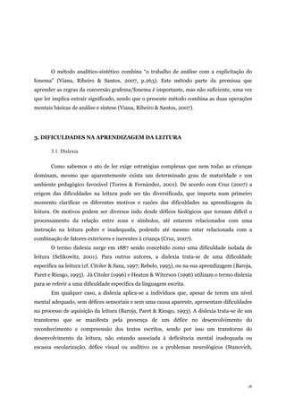 16
O método analítico-sintético combina “o trabalho de análise com a explicitação do
fonema” (Viana, Ribeiro & Santos, 2007, p.263). Este método parte da premissa que
aprender as regras da conversão grafema/fonema é importante, mas não suficiente, uma vez
que ler implica extrair significado, sendo que o presente método combina as duas operações
mentais básicas de análise e síntese (Viana, Ribeiro & Santos, 2007).
3. DIFICULDADES NA APRENDIZAGEM DA LEITURA
3.1. Dislexia
Como sabemos o ato de ler exige estratégias complexas que nem todas as crianças
dominam, mesmo que aparentemente exista um determinado grau de maturidade e um
ambiente pedagógico favorável (Torres & Fernández, 2001). De acordo com Cruz (2007) a
origem das dificuldades na leitura pode ser tão diversificada, que importa num primeiro
momento clarificar os diferentes motivos e razões das dificuldades na aprendizagem da
leitura. Os motivos podem ser diversos indo desde défices biológicos que tornam difícil o
processamento da relação entre sons e símbolos, até estarem relacionados com uma
instrução na leitura pobre e inadequada, podendo até mesmo estar relacionada com a
combinação de fatores exteriores e inerentes à criança (Cruz, 2007).
O termo dislexia surge em 1887 sendo concebido como uma dificuldade isolada de
leitura (Selikowitz, 2001). Para outros autores, a dislexia trata-se de uma dificuldade
específica na leitura (cf. Citoler & Sanz, 1997; Rebelo, 1993), ou na sua aprendizagem (Baroja,
Paret e Riesgo, 1993). Já Citoler (1996) e Heaton & Witerson (1996) utilizam o termo dislexia
para se referir a uma dificuldade específica da linguagem escrita.
Em qualquer caso, a dislexia aplica-se a indivíduos que, apesar de terem um nível
mental adequado, sem défices sensoriais e sem uma causa aparente, apresentam dificuldades
no processo de aquisição da leitura (Baroja, Paret & Riesgo, 1993). A dislexia trata-se de um
transtorno que se manifesta pela presença de um défice no desenvolvimento do
reconhecimento e compreensão dos textos escritos, sendo por isso um transtorno do
desenvolvimento da leitura, não estando associada à deficiência mental inadequada ou
escassa escolarização, défice visual ou auditivo ou a problemas neurológicos (Stanovich,
 