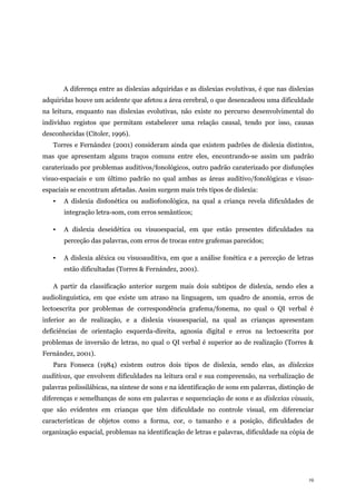 19
A diferença entre as dislexias adquiridas e as dislexias evolutivas, é que nas dislexias
adquiridas houve um acidente que afetou a área cerebral, o que desencadeou uma dificuldade
na leitura, enquanto nas dislexias evolutivas, não existe no percurso desenvolvimental do
indivíduo registos que permitam estabelecer uma relação causal, tendo por isso, causas
desconhecidas (Citoler, 1996).
Torres e Fernández (2001) consideram ainda que existem padrões de dislexia distintos,
mas que apresentam alguns traços comuns entre eles, encontrando-se assim um padrão
caraterizado por problemas auditivos/fonológicos, outro padrão caraterizado por disfunções
visuo-espaciais e um último padrão no qual ambas as áreas auditivo/fonológicas e visuo-
espaciais se encontram afetadas. Assim surgem mais três tipos de dislexia:
▪ A dislexia disfonética ou audiofonológica, na qual a criança revela dificuldades de
integração letra-som, com erros semânticos;
▪ A dislexia deseidética ou visuoespacial, em que estão presentes dificuldades na
perceção das palavras, com erros de trocas entre grafemas parecidos;
▪ A dislexia aléxica ou visuoauditiva, em que a análise fonética e a perceção de letras
estão dificultadas (Torres & Fernández, 2001).
A partir da classificação anterior surgem mais dois subtipos de dislexia, sendo eles a
audiolinguística, em que existe um atraso na linguagem, um quadro de anomia, erros de
lectoescrita por problemas de correspondência grafema/fonema, no qual o QI verbal é
inferior ao de realização, e a dislexia visuoespacial, na qual as crianças apresentam
deficiências de orientação esquerda-direita, agnosia digital e erros na lectoescrita por
problemas de inversão de letras, no qual o QI verbal é superior ao de realização (Torres &
Fernández, 2001).
Para Fonseca (1984) existem outros dois tipos de dislexia, sendo elas, as dislexias
auditivas, que envolvem dificuldades na leitura oral e sua compreensão, na verbalização de
palavras polissilábicas, na síntese de sons e na identificação de sons em palavras, distinção de
diferenças e semelhanças de sons em palavras e sequenciação de sons e as dislexias visuais,
que são evidentes em crianças que têm dificuldade no controle visual, em diferenciar
características de objetos como a forma, cor, o tamanho e a posição, dificuldades de
organização espacial, problemas na identificação de letras e palavras, dificuldade na cópia de
 