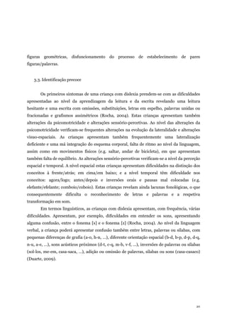 20
figuras geométricas, disfuncionamento do processo de estabelecimento de pares
figuras/palavras.
3.3. Identificação precoce
Os primeiros sintomas de uma criança com dislexia prendem-se com as dificuldades
apresentadas ao nível da aprendizagem da leitura e da escrita revelando uma leitura
hesitante e uma escrita com omissões, substituições, letras em espelho, palavras unidas ou
fracionadas e grafismos assimétricos (Rocha, 2004). Estas crianças apresentam também
alterações da psicomotricidade e alterações sensório-percetivas. Ao nível das alterações da
psicomotricidade verificam-se frequentes alterações na evolução da lateralidade e alterações
visuo-espaciais. As crianças apresentam também frequentemente uma lateralização
deficiente e uma má integração do esquema corporal, falta de ritmo ao nível da linguagem,
assim como em movimentos físicos (e.g. saltar, andar de bicicleta), em que apresentam
também falta de equilíbrio. As alterações sensório-percetivas verificam-se a nível da perceção
espacial e temporal. A nível espacial estas crianças apresentam dificuldades na distinção dos
conceitos à frente/atrás; em cima/em baixo; e a nível temporal têm dificuldade nos
conceitos: agora/logo; antes/depois e inversões orais e pausas mal colocadas (e.g.
elefante/efelante; comboio/coboio). Estas crianças revelam ainda lacunas fonológicas, o que
consequentemente dificulta o reconhecimento de letras e palavras e a respetiva
transformação em som.
Em termos linguísticos, as crianças com dislexia apresentam, com frequência, várias
dificuldades. Apresentam, por exemplo, dificuldades em entender os sons, apresentando
alguma confusão, entre o fonema [s] e o fonema [z] (Rocha, 2004). Ao nível da linguagem
verbal, a criança poderá apresentar confusão também entre letras, palavras ou sílabas, com
pequenas diferenças de grafia (a-o, h-n, …), diferente orientação espacial (b-d, b-p, d-p, d-q,
n-u, a-e, …), sons acústicos próximos (d-t, c-q, m-b, v-f, …), inversões de palavras ou sílabas
(sol-los, me-em, casa-saca, …), adição ou omissão de palavras, sílabas ou sons (casa-casaco)
(Duarte, 2009).
 