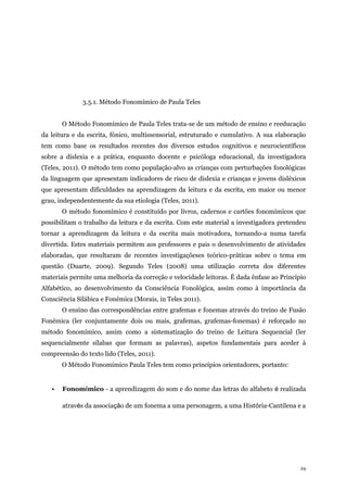 24
3.5.1. Método Fonomímico de Paula Teles
O Método Fonomímico de Paula Teles trata-se de um método de ensino e reeducação
da leitura e da escrita, fónico, multissensorial, estruturado e cumulativo. A sua elaboração
tem como base os resultados recentes dos diversos estudos cognitivos e neurocientíficos
sobre a dislexia e a prática, enquanto docente e psicóloga educacional, da investigadora
(Teles, 2011). O método tem como população-alvo as crianças com perturbações fonológicas
da linguagem que apresentam indicadores de risco de dislexia e crianças e jovens disléxicos
que apresentam dificuldades na aprendizagem da leitura e da escrita, em maior ou menor
grau, independentemente da sua etiologia (Teles, 2011).
O método fonomímico é constituído por livros, cadernos e cartões fonomímicos que
possibilitam o trabalho da leitura e da escrita. Com este material a investigadora pretendeu
tornar a aprendizagem da leitura e da escrita mais motivadora, tornando-a numa tarefa
divertida. Estes materiais permitem aos professores e pais o desenvolvimento de atividades
elaboradas, que resultaram de recentes investigaçõeses teórico-práticas sobre o tema em
questão (Duarte, 2009). Segundo Teles (2008) uma utilização correta dos diferentes
materiais permite uma melhoria da correção e velocidade leitoras. É dada ênfase ao Princípio
Alfabético, ao desenvolvimento da Consciência Fonológica, assim como à importância da
Consciência Silábica e Fonémica (Morais, in Teles 2011).
O ensino das correspondências entre grafemas e fonemas através do treino de Fusão
Fonémica (ler conjuntamente dois ou mais, grafemas, grafemas-fonemas) é reforçado no
método fonomímico, assim como a sistematização do treino de Leitura Sequencial (ler
sequencialmente sílabas que formam as palavras), aspetos fundamentais para aceder à
compreensão do texto lido (Teles, 2011).
O Método Fonomímico Paula Teles tem como princípios orientadores, portanto:
• Fonomímico - a aprendizagem do som e do nome das letras do alfabeto é realizada
através da associação de um fonema a uma personagem, a uma História-Cantilena e a
 