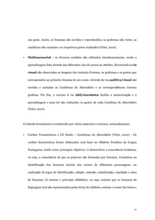 25
um gesto. Assim, os fonemas são ouvidos e reproduzidos, os grafemas são vistos, as
cantilenas são cantadas e os respetivos gestos realizados (Teles, 2010).
• Multissensorial – os diversos sentidos são utilizados simultaneamente, sendo a
aprendizagem feita através das diferentes vias de acesso ao cérebro. Recorrendo à via
visual são observadas as imagens dos Animais-Fonema, os grafemas e os gestos que
correspondem ao primeiro fonema do seu nome. Através da via auditiva/visual são
ouvidas e cantadas as Cantilenas do Abecedário e as correspondências fonema
grafema. Por fim, o recurso à via tátil/cinestésica facilita a memorização e a
aprendizagem e para tal são realizados os gestos de cada Cantilena do Abecedário
(Teles, 2010).
O método fonomímico é constituído por vários materiais e recursos, nomeadamente:
▪ Cartões Fonomímicos e CD Áudio – Cantilenas do Abecedário (Teles, 2010) - Os
cartões fonomímicos foram elaborados com base no Alfabeto Fonético da Língua
Portuguesa, tendo como principais objetivos: i) desenvolver a consciência fonémica,
ou seja, a consciência de que as palavras são formadas por fonemas. Consistem na
identificação dos fonemas iniciais dos nomes de diferentes personagens; na
realização de jogos de identificação, adição, omissão, substituição, repetição e rima
de fonemas; ii) ensinar o princípio alfabético, ou seja, ensinar que os fonemas da
linguagem oral são representados pelas letras do alfabeto, ensinar o nome das letras e
 