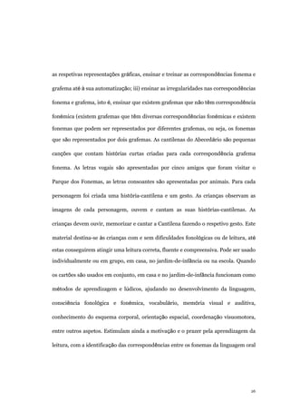 26
as respetivas representações gráficas, ensinar e treinar as correspondências fonema e
grafema até à sua automatização; iii) ensinar as irregularidades nas correspondências
fonema e grafema, isto é, ensinar que existem grafemas que não têm correspondência
fonémica (existem grafemas que têm diversas correspondências fonémicas e existem
fonemas que podem ser representados por diferentes grafemas, ou seja, os fonemas
que são representados por dois grafemas. As cantilenas do Abecedário são pequenas
canções que contam histórias curtas criadas para cada correspondência grafema
fonema. As letras vogais são apresentadas por cinco amigos que foram visitar o
Parque dos Fonemas, as letras consoantes são apresentadas por animais. Para cada
personagem foi criada uma história-cantilena e um gesto. As crianças observam as
imagens de cada personagem, ouvem e cantam as suas histórias-cantilenas. As
crianças devem ouvir, memorizar e cantar a Cantilena fazendo o respetivo gesto. Este
material destina-se às crianças com e sem dificuldades fonológicas ou de leitura, até
estas conseguirem atingir uma leitura correta, fluente e compreensiva. Pode ser usado
individualmente ou em grupo, em casa, no jardim-de-infância ou na escola. Quando
os cartões são usados em conjunto, em casa e no jardim-de-infância funcionam como
métodos de aprendizagem e lúdicos, ajudando no desenvolvimento da linguagem,
consciência fonológica e fonémica, vocabulário, memória visual e auditiva,
conhecimento do esquema corporal, orientação espacial, coordenação visuomotora,
entre outros aspetos. Estimulam ainda a motivação e o prazer pela aprendizagem da
leitura, com a identificação das correspondências entre os fonemas da linguagem oral
 
