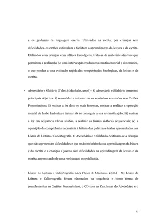 27
e os grafemas da linguagem escrita. Utilizados na escola, por crianças sem
dificuldades, os cartões estimulam e facilitam a aprendizagem da leitura e da escrita.
Utilizados com crianças com défices fonológicos, trata-se de materiais atrativos que
permitem a realização de uma intervenção reeducativa multissensorial e sistemática,
o que conduz a uma evolução rápida das competências fonológicas, da leitura e da
escrita.
▪ Abecedário e Silabário (Teles & Machado, 2006) - O Abecedário e Silabário tem como
principais objetivos: i) consolidar e automatizar os conteúdos ensinados nos Cartões
Fonomímicos; ii) ensinar a ler dois ou mais fonemas, ensinar a realizar a operação
mental de fusão fonémica e treinar até se conseguir a sua automatização; iii) ensinar
a ler em sequência várias sílabas, a realizar as fusões silábicas sequenciais; iv) a
aquisição da competência necessária à leitura das palavras e textos apresentados nos
Livros de Leitura e Caliortografia. O Abecedário e o Silabário destinam-se a crianças
que não apresentam dificuldades e que estão no início da sua aprendizagem da leitura
e da escrita e a crianças e jovens com dificuldades na aprendizagem da leitura e da
escrita, necessitando de uma reeducação especializada.
▪ Livros de Leitura e Caliortografia 1,2,3 (Teles & Machado, 2006) - Os Livros de
Leitura e Caliortografia foram elaborados na sequência e como forma de
complementar os Cartões Fonomímicos, o CD com as Cantilenas do Abecedário e o
 