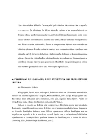 28
Livro Abecedário – Silabário. Os seus principais objetivos são ensinar a ler, ortografas
e a escrever. As atividades de leitura deverão ensinar a ler sequencialmente as
diversas sílabas que formam as palavras, as Fusões Silábicas Sequenciais, assim como
treinar a leitura sistemáticas de palavras e de textos, até que a criança consiga realizar
uma leitura correta, automática, fluente e compreensiva. Quanto aos exercícios de
caliortografia estes deverão ensinar a escrever sem erros ortográficos e produzir uma
caligrafia legível. Os Livros de Leitura e Caliortografia destinam-se à aprendizagem da
leitura e da escrita, estimulando e otimizando estas aprendizagens. Estes destinam-se
também a crianças e jovens que apresentam dificuldades na aprendizagem da leitura
e da escrita e que necessitam de uma reeducação especializada.
4. PROBLEMAS DE LINGUAGEM E SUA INFLUÊNCIA NOS PROBLEMAS DE
LEITURA
4.1. Linguagem e Leitura
A linguagem, de um modo muito geral, é definida como um “sistema de comunicação
baseado em palavras e gramática” (Papália, Olds & Feldman, 2001 p.215). A linguagem é uma
das formas mais utilizadas para comunicar, pelo que, segundo Lima (2009) “pode ser
perspetivada numa relação direta com o conhecimento” (p.24).
Embora o conceito de dislexia seja controverso, a literatura mostra que há relação
direta entre os problemas inesperados de leitura em crianças com deficiências de linguagem
no domínio fonológico. Crianças com dislexia apresentam défices fonológicos que os
impedem de aprender e ler a um ritmo normal. Sendo que o treino destas habilidades,
especialmente a correspondência grafema fonema são benéficas para o ensino da leitura
(Snowling, 2004, in Snowling & Stackhouse, 2004).
 