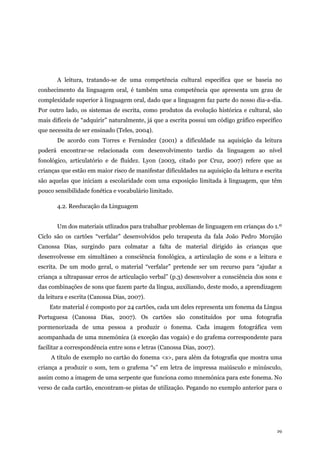 29
A leitura, tratando-se de uma competência cultural específica que se baseia no
conhecimento da linguagem oral, é também uma competência que apresenta um grau de
complexidade superior à linguagem oral, dado que a linguagem faz parte do nosso dia-a-dia.
Por outro lado, os sistemas de escrita, como produtos da evolução histórica e cultural, são
mais difíceis de “adquirir” naturalmente, já que a escrita possui um código gráfico específico
que necessita de ser ensinado (Teles, 2004).
De acordo com Torres e Fernández (2001) a dificuldade na aquisição da leitura
poderá encontrar-se relacionada com desenvolvimento tardio da linguagem ao nível
fonológico, articulatório e de fluidez. Lyon (2003, citado por Cruz, 2007) refere que as
crianças que estão em maior risco de manifestar dificuldades na aquisição da leitura e escrita
são aquelas que iniciam a escolaridade com uma exposição limitada à linguagem, que têm
pouco sensibilidade fonética e vocabulário limitado.
4.2. Reeducação da Linguagem
Um dos materiais utlizados para trabalhar problemas de linguagem em crianças do 1.º
Ciclo são os cartões “verfalar” desenvolvidos pelo terapeuta da fala João Pedro Morujão
Canossa Dias, surgindo para colmatar a falta de material dirigido às crianças que
desenvolvesse em simultâneo a consciência fonológica, a articulação de sons e a leitura e
escrita. De um modo geral, o material “verfalar” pretende ser um recurso para “ajudar a
criança a ultrapassar erros de articulação verbal” (p.3) desenvolver a consciência dos sons e
das combinações de sons que fazem parte da língua, auxiliando, deste modo, a aprendizagem
da leitura e escrita (Canossa Dias, 2007).
Este material é composto por 24 cartões, cada um deles representa um fonema da Língua
Portuguesa (Canossa Dias, 2007). Os cartões são constituídos por uma fotografia
pormenorizada de uma pessoa a produzir o fonema. Cada imagem fotográfica vem
acompanhada de uma mnemónica (à exceção das vogais) e do grafema correspondente para
facilitar a correspondência entre sons e letras (Canossa Dias, 2007).
A título de exemplo no cartão do fonema <s>, para além da fotografia que mostra uma
criança a produzir o som, tem o grafema “s” em letra de impressa maiúsculo e minúsculo,
assim como a imagem de uma serpente que funciona como mnemónica para este fonema. No
verso de cada cartão, encontram-se pistas de utilização. Pegando no exemplo anterior para o
 