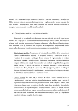 30
fonema <s> a pista de utilização aconselha: “produzir o som sss, acentuando a retração dos
lábios (como se estivesse a sorrir). Prolongar o som e explicar que é o mesmo som que faz
uma serpente.” (Canossa Dias, 2007 p.8). Em suma, este material permite acompanhar e
corrigir o desenvolvimento verbal de uma forma fácil.
4.3. Competências necessárias à aprendizagem da leitura
Tal como já foi mencionado anteriormente, aprender a ler não se trata de um processo
natural, não é algo que se adquire naturalmente na interação com os outros, mesmo que a
criança esteja inserida num contexto bastante estimulante culturalmente (Duarte, 2009).
Para aprender a ler é necessário um conjunto de competências. Seguidamente serão
enumeradas algumas que consideramos importantes para o presente trabalho:
 Discriminação Auditiva: No processo da leitura estão envolvidos vários mecanismos
como o processamento auditivo. A produção fonológica “constitui-se como o
resultado da construção e utilização de um sistema de representação de códigos
fonológicos e supõe a habilidade para discriminar, memorizar e articular fonemas
(Ingram in Lima, 2011 p.241). Por essa razão, para produzir um padrão fonológico de
forma correta, o sujeito necessitará de articular fonemas e compreendê-los
auditivamente (Lima, 2011). De acordo com Rebelo (1993) a capacidade de distinguir
fonemas similares do ponto de vista fonológico, consiste num dado para compreender
as dificuldades inerentes à leitura e escrita dos alunos.
 Oclusão auditiva: Por outro lado, o processo de leitura e escrita também envolve o
reconhecimento como um todo de determinada palavra familiar, onde o sujeito é
capaz de completar mentalmente e pronunciar de um modo integral e correto uma
palavra ouvida de modo incompleto (Rebelo, 1993). Esta capacidade, denominado
oclusão auditiva, é importante para o sucesso da leitura e escrita na medida em que
mostra a existência de um registo mnemónico, mesmo que a informação disponível
seja dada de forma incompleta, mas mesmo assim a criança é capaz de a reproduzir
num todo de forma completa (Rebelo, 1993).
 