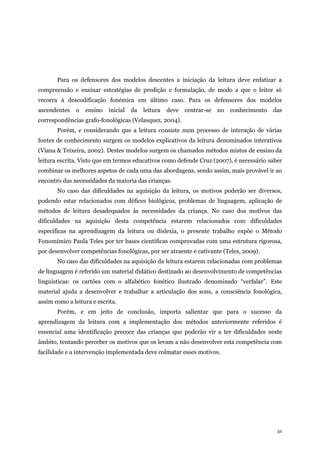 32
Para os defensores dos modelos descentes a iniciação da leitura deve enfatizar a
compreensão e ensinar estratégias de predição e formulação, de modo a que o leitor só
recorra à descodificação fonémica em último caso. Para os defensores dos modelos
ascendentes o ensino inicial da leitura deve centrar-se no conhecimento das
correspondências grafo-fonológicas (Velasquez, 2004).
Porém, e considerando que a leitura consiste num processo de interação de várias
fontes de conhecimento surgem os modelos explicativos da leitura denominados interativos
(Viana & Teixeira, 2002). Destes modelos surgem os chamados métodos mistos de ensino da
leitura escrita. Visto que em termos educativos como defende Cruz (2007), é necessário saber
combinar os melhores aspetos de cada uma das abordagens, sendo assim, mais provável ir ao
encontro das necessidades da maioria das crianças.
No caso das dificuldades na aquisição da leitura, os motivos poderão ser diversos,
podendo estar relacionados com défices biológicos, problemas de linguagem, aplicação de
métodos de leitura desadequados às necessidades da criança. No caso dos motivos das
dificuldades na aquisição desta competência estarem relacionados com dificuldades
específicas na aprendizagem da leitura ou dislexia, o presente trabalho expõe o Método
Fonomímico Paula Teles por ter bases científicas comprovadas com uma estrutura rigorosa,
por desenvolver competências fonológicas, por ser atraente e cativante (Teles, 2009).
No caso das dificuldades na aquisição da leitura estarem relacionadas com problemas
de linguagem é referido um material didático destinado ao desenvolvimento de competências
linguísticas: os cartões com o alfabético fonético ilustrado denominado “verfalar”. Este
material ajuda a desenvolver e trabalhar a articulação dos sons, a consciência fonológica,
assim como a leitura e escrita.
Porém, e em jeito de conclusão, importa salientar que para o sucesso da
aprendizagem da leitura com a implementação dos métodos anteriormente referidos é
essencial uma identificação precoce das crianças que poderão vir a ter dificuldades neste
âmbito, tentando perceber os motivos que os levam a não desenvolver esta competência com
facilidade e a intervenção implementada deve colmatar esses motivos.
 