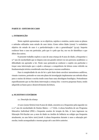 33
PARTE II - ESTUDO DE CASO
1. INTRODUÇÃO
Neste capítulo apresentam- se os objetivos, sujeitos e cenários, assim como os planos
e métodos utilizados num estudo de caso único. Como refere Stake (2009) “o verdadeiro
objetivo do estudo de caso é a particularização e não a generalização” (p.24). Importa
conhecer bem o caso em particular, pelo que é e pelo que faz, em vez de identificar o que
difere dos outros.
O presente trabalho explora o caso de uma criança de 8 anos de idade, a frequentar o
2.º ano de escolaridade que se depara com um grande entrave no seu percurso académico: a
dificuldade em aprender a ler. Neste caso pretende-se conhecer o sujeito em particular e
traçar uma intervenção que o ajude a alcançar a competência da leitura como referido na
fundamentação teórica considerada uma base para o sucesso académico.
Face à complexidade do ato de ler e pelo facto deste envolver mecanismos auditivos,
visuais e motores, pretende-se com este plano de investigação implementar um método eficaz
para o ensino da leitura e escrita tendo como base uma abordagem fonológica. Pretendemos
especificamente que no fim desta intervenção a criança leia e escreva pequenas frases, tendo
adquirido as bases para o desenvolvimento da leitura.
2. SUJEITOS E CENÁRIOS
2.1. Descrição da criança
A Lara (nome fictício) tem 8 anos de idade, encontra-se a frequentar pela segunda vez
o 2.º ano de escolaridade do Ensino Básico – 1.º Ciclo. A aluna beneficia de um Programa
Educativo Individual (PEI) e frequenta sessões de terapia da fala. A Lara ingressou na
Educação Pré-Escolar aos 4 anos de idade no Jardim de Infância no colégio que frequenta
atualmente, no ano letivo 2007/2008. A aluna frequentou durante 2 anos a educação pré-
escolar, tendo acompanhado o mesmo grupo até o ano letivo anterior.
 