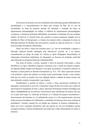 34
No decorrer do primeiro ano de escolaridade foram detetadas grandes dificuldades de
aprendizagem e o encaminhamento da aluna para Terapia da Fala. No 2.º ano de
escolaridade, no final do primeiro período foi solicitada a avaliação da aluna ao
departamento psicopedagógico do colégio. O relatório do departamento psicopedagógico
reconheceu e evidenciou profundas dificuldades, procedendo à solicitação de uma avaliação
médica. No final do 2.º período desse ano, perante os poucos progressos atingido com as
medidas do Plano de Recuperação e a demora da resposta sobre a integração da aluna na
Educação Especial, foi decidido que esta passaria a assistir às aulas da turma do 1.º ano às
áreas de Língua Portuguesa e Matemática.
Nesse ano letivo a aluna não transitou para o 3.º ano de escolaridade e integrou a
Educação Especial ficando abrangida pelo Decreto-Lei 3/2008, de 7 de janeiro,
nomeadamente ao abrigo do artigo 16º, alíneas a) Apoio Pedagógico Personalizado, b)
Adequações Curriculares Individuais, d) Adequações no Processo de Avaliação, tendo-lhe
sido elaborado um Programa Educativo Individual (PEI).
Nas áreas da leitura e escrita, aquando o início da presente intervenção, a aluna
identificava as vogais. Identificava algumas consoantes com o auxílio da respetiva imagem.
Lia algumas sílabas simples sem ditongos e com apoio do professor. O professor soletrava os
fonemas e a aluna juntava-os dizendo corretamente e.g. “P A – PA”. Sem o apoio dos cartazes
e do professor a aluna não realizava as tarefas acima mencionadas. Porém, a Lara copiava
tudo que era escrito no quadro com uma caligrafia legível e cuidada de forma correta, não
demonstrando, contudo, compreender o que copiava.
Paralelamente à questão da leitura e escrita a aluna apresentava problemas de
linguagem, encontrando-se, por isso, a frequentar terapia da fala. De acordo com o plano de
Intervenção de Terapêutica da Fala, a aluna “apresenta Perturbação Fonético-fonológica que
afeta a inteligibilidade do seu discurso. Caracteriza-se pela substituição do fonema /lh/ por
/l/ ou pela semi-vogal /w/, distorção do fonema /r/ e redução dos grupos consonânticos e
desvozeamento dos fonemas /z/, /j/ substituindo-os por /s/ e /ch/ respetivamente. Ocorrem
ainda processos fonológicos de substituição e assimilação de fonemas, bem como redução de
polissílabos”. Contudo, quando lhe era pedido que repetisse os fonemas isoladamente, a
aluna, por vezes, conseguia articulá-los, pelo que parecia ser um erro fonológica, porque
conseguia articular o fonema isoladamente mas ainda não o tinha sistematizado em todos os
formatos.
 