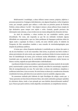 35
Relativamente à morfologia, a aluna utilizava nomes comuns, próprios, adjetivos e
pronomes possessivos. Conjugava indevidamente, com alguma frequência, verbos irregulares
como, por exemplo, quando quer utilizar o verbo dizer na primeira pessoa do Pretérito
Perfeito a aluna utilizava “eu dizi”. Em relação à sintaxe a aluna utilizava frases simples do
tipo declarativa quase sempre com sujeito e verbo. Contudo, quando precisava dar
informações mais extensas, a Lara revelava um uso menos adequado dos elementos da frase.
Ao nível da semântica, a aluna revelava ter um vocabulário restrito, pouco
diversificado. Por vezes, não respondia ao que lhe era solicitado revelando alguma
dificuldade em compreender o que era. Estes problemas de linguagens poderiam afetar de
algum modo a aquisição da leitura e escrita, tal como referido acima. O relatório da
Terapeuta da Fala aconselhava também a uma consulta de otorrinolaringologista para
despiste de problemas auditivos.
A turma que a aluna frequenta atualmente é constituída por 24 alunos dos quais 12
são do sexo feminino e 12 do sexo masculino. Esta turma, no presente ano letivo recebeu 7
alunos provenientes de outra escola, que segundo a professora titular de turma consistiu um
fator de destabilização da turma, pois revelavam muitas dificuldades e apesar de terem
transitado para um segundo ano de escolaridade ainda apresentavam muitas lacunas na
leitura e escrita, exigindo um apoio diferenciado e individualizado.
A professora titular de turma considera o aproveitamento da turma razoável, de um modo
geral, caracterizando o grupo como imaturo, infantil, com falta de concentração, empenho e
falta de acompanhamento em casa. Por outro lado, os alunos são carinhosos, simpáticos e
acolheram muito bem a Lara na turma. De certa forma os alunos já a consideravam elemento
constituinte da turma, pelo facto de no ano anterior a Lara ter assistido a algumas aulas.
Na anamnsese realizada pelo Gabinete de Ação Psicológica do colégio, consta que a
“aluna apresenta um bom desenvolvimento físico, não sendo conhecidos quaisquer episódios
de relevância clínica, tendo a Lara primado por uma história desenvolvimental saudável”
(p.2). Nasceu por parto eutócico, tendo adquirido, normalmente, as competências motoras.
 