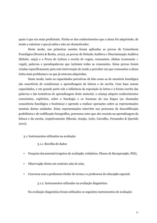 37
quais é que era mais proficiente. Partiu-se dos conhecimentos que a aluna foi adquirindo, de
modo a valorizar o que já sabia e não ser desmotivador.
Deste modo, nas primeiras sessões foram aplicadas as provas de Consciência
Fonológica (Pereira & Rocha, 2012), as provas de Oclusão Auditiva e Discriminação Auditiva
(Rebelo, 1993) e a Prova de Leitura e escrita de vogais, consoantes, sílabas (consoante +
vogal), palavras e pseudopalavras que incluíam todas as consoantes. Estas provas foram
criadas especificamente para esta intervenção de modo a perceber em que consoantes a aluna
tinha mais problemas e as que já estavam adquiridas.
Deste modo, tanto as capacidades percetivas da fala como as de memória fonológica
são suscetíveis de condicionar a aprendizagem da leitura e da escrita. Com base nessas
capacidades, e em grande parte sob a influência da exposição às letras e à forma escrita das
palavras e das tentativas de aprendizagem deste material, a criança adquire conhecimentos
conscientes, explícitos, sobre a fonologia e os fonemas da sua língua (as chamadas
consciência fonológica e fonémica) e aprende a realizar operações sobre as representações
mentais destas unidades. Estas representações intervêm nos processos de descodificação
grafofónica e de codificação fonográfica, processos estes que são cruciais na aprendizagem da
leitura e da escrita, respetivamente (Morais, Araújo, Leite, Carvalho, Fernandes & Querido
2010).
3.1. Instrumentos utilizados na avaliação
3.1.1. Recolha de dados
▪ Pesquisa documental (registos de avaliação, relatórios, Planos de Recuperação, PEI);
▪ Observação direta em contexto sala de aula;
▪ Conversa com a professora titular de turma e a professora de educação especial.
3.1.2. Instrumentos utilizados na avaliação diagnóstica
Na avaliação diagnóstica foram utilizados os seguintes instrumentos de avaliação:
 