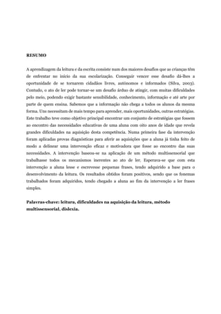 RESUMO
A aprendizagem da leitura e da escrita consiste num dos maiores desafios que as crianças têm
de enfrentar no início da sua escolarização. Conseguir vencer esse desafio dá-lhes a
oportunidade de se tornarem cidadãos livres, autónomos e informados (Silva, 2003).
Contudo, o ato de ler pode tornar-se um desafio árduo de atingir, com muitas dificuldades
pelo meio, podendo exigir bastante sensibilidade, conhecimento, informação e até arte por
parte de quem ensina. Sabemos que a informação não chega a todos os alunos da mesma
forma. Uns necessitam de mais tempo para aprender, mais oportunidades, outras estratégias.
Este trabalho teve como objetivo principal encontrar um conjunto de estratégias que fossem
ao encontro das necessidades educativas de uma aluna com oito anos de idade que revela
grandes dificuldades na aquisição desta competência. Numa primeira fase da intervenção
foram aplicadas provas diagnósticas para aferir as aquisições que a aluna já tinha feito de
modo a delinear uma intervenção eficaz e motivadora que fosse ao encontro das suas
necessidades. A intervenção baseou-se na aplicação de um método multissensorial que
trabalhasse todos os mecanismos inerentes ao ato de ler. Esperava-se que com esta
intervenção a aluna lesse e escrevesse pequenas frases, tendo adquirido a base para o
desenvolvimento da leitura. Os resultados obtidos foram positivos, sendo que os fonemas
trabalhados foram adquiridos, tendo chegado a aluna ao fim da intervenção a ler frases
simples.
Palavras-chave: leitura, dificuldades na aquisição da leitura, método
multissensorial, dislexia.
 
