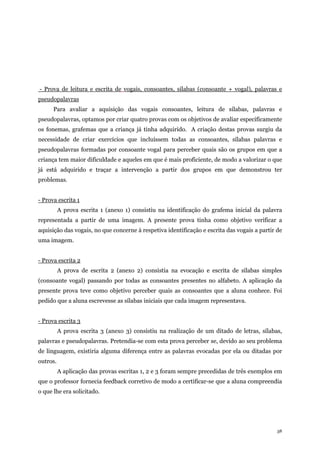 38
- Prova de leitura e escrita de vogais, consoantes, sílabas (consoante + vogal), palavras e
pseudopalavras
Para avaliar a aquisição das vogais consoantes, leitura de sílabas, palavras e
pseudopalavras, optamos por criar quatro provas com os objetivos de avaliar especificamente
os fonemas, grafemas que a criança já tinha adquirido. A criação destas provas surgiu da
necessidade de criar exercícios que incluíssem todas as consoantes, sílabas palavras e
pseudopalavras formadas por consoante vogal para perceber quais são os grupos em que a
criança tem maior dificuldade e aqueles em que é mais proficiente, de modo a valorizar o que
já está adquirido e traçar a intervenção a partir dos grupos em que demonstrou ter
problemas.
- Prova escrita 1
A prova escrita 1 (anexo 1) consistiu na identificação do grafema inicial da palavra
representada a partir de uma imagem. A presente prova tinha como objetivo verificar a
aquisição das vogais, no que concerne à respetiva identificação e escrita das vogais a partir de
uma imagem.
- Prova escrita 2
A prova de escrita 2 (anexo 2) consistia na evocação e escrita de sílabas simples
(consoante vogal) passando por todas as consoantes presentes no alfabeto. A aplicação da
presente prova teve como objetivo perceber quais as consoantes que a aluna conhece. Foi
pedido que a aluna escrevesse as sílabas iniciais que cada imagem representava.
- Prova escrita 3
A prova escrita 3 (anexo 3) consistiu na realização de um ditado de letras, sílabas,
palavras e pseudopalavras. Pretendia-se com esta prova perceber se, devido ao seu problema
de linguagem, existiria alguma diferença entre as palavras evocadas por ela ou ditadas por
outros.
A aplicação das provas escritas 1, 2 e 3 foram sempre precedidas de três exemplos em
que o professor fornecia feedback corretivo de modo a certificar-se que a aluna compreendia
o que lhe era solicitado.
 