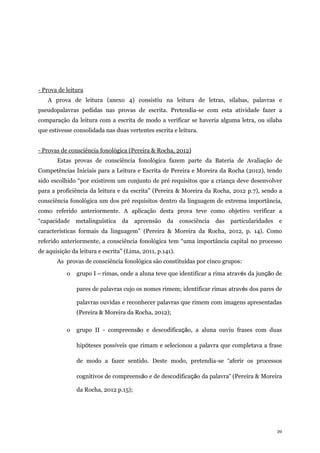39
- Prova de leitura
A prova de leitura (anexo 4) consistiu na leitura de letras, sílabas, palavras e
pseudopalavras pedidas nas provas de escrita. Pretendia-se com esta atividade fazer a
comparação da leitura com a escrita de modo a verificar se haveria alguma letra, ou sílaba
que estivesse consolidada nas duas vertentes escrita e leitura.
- Provas de consciência fonológica (Pereira & Rocha, 2012)
Estas provas de consciência fonológica fazem parte da Bateria de Avaliação de
Competências Iniciais para a Leitura e Escrita de Pereira e Moreira da Rocha (2012), tendo
sido escolhido “por existirem um conjunto de pré requisitos que a criança deve desenvolver
para a proficiência da leitura e da escrita” (Pereira & Moreira da Rocha, 2012 p.7), sendo a
consciência fonológica um dos pré requisitos dentro da linguagem de extrema importância,
como referido anteriormente. A aplicação desta prova teve como objetivo verificar a
“capacidade metalinguística da apreensão da consciência das particularidades e
características formais da linguagem” (Pereira & Moreira da Rocha, 2012, p. 14). Como
referido anteriormente, a consciência fonológica tem “uma importância capital no processo
de aquisição da leitura e escrita” (Lima, 2011, p.141).
As provas de consciência fonológica são constituídas por cinco grupos:
o grupo I – rimas, onde a aluna teve que identificar a rima através da junção de
pares de palavras cujo os nomes rimem; identificar rimas através dos pares de
palavras ouvidas e reconhecer palavras que rimem com imagens apresentadas
(Pereira & Moreira da Rocha, 2012);
o grupo II - compreensão e descodificação, a aluna ouviu frases com duas
hipóteses possíveis que rimam e selecionou a palavra que completava a frase
de modo a fazer sentido. Deste modo, pretendia-se “aferir os processos
cognitivos de compreensão e de descodificação da palavra” (Pereira & Moreira
da Rocha, 2012 p.15);
 