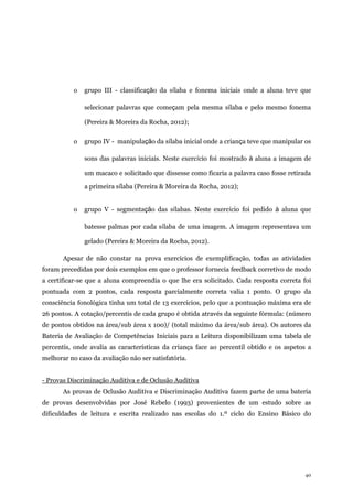 40
o grupo III - classificação da sílaba e fonema iniciais onde a aluna teve que
selecionar palavras que começam pela mesma sílaba e pelo mesmo fonema
(Pereira & Moreira da Rocha, 2012);
o grupo IV - manipulação da sílaba inicial onde a criança teve que manipular os
sons das palavras iniciais. Neste exercício foi mostrado à aluna a imagem de
um macaco e solicitado que dissesse como ficaria a palavra caso fosse retirada
a primeira sílaba (Pereira & Moreira da Rocha, 2012);
o grupo V - segmentação das sílabas. Neste exercício foi pedido à aluna que
batesse palmas por cada sílaba de uma imagem. A imagem representava um
gelado (Pereira & Moreira da Rocha, 2012).
Apesar de não constar na prova exercícios de exemplificação, todas as atividades
foram precedidas por dois exemplos em que o professor fornecia feedback corretivo de modo
a certificar-se que a aluna compreendia o que lhe era solicitado. Cada resposta correta foi
pontuada com 2 pontos, cada resposta parcialmente correta valia 1 ponto. O grupo da
consciência fonológica tinha um total de 13 exercícios, pelo que a pontuação máxima era de
26 pontos. A cotação/percentis de cada grupo é obtida através da seguinte fórmula: (número
de pontos obtidos na área/sub área x 100)/ (total máximo da área/sub área). Os autores da
Bateria de Avaliação de Competências Iniciais para a Leitura disponibilizam uma tabela de
percentis, onde avalia as características da criança face ao percentil obtido e os aspetos a
melhorar no caso da avaliação não ser satisfatória.
- Provas Discriminação Auditiva e de Oclusão Auditiva
As provas de Oclusão Auditiva e Discriminação Auditiva fazem parte de uma bateria
de provas desenvolvidas por José Rebelo (1993) provenientes de um estudo sobre as
dificuldades de leitura e escrita realizado nas escolas do 1.º ciclo do Ensino Básico do
 