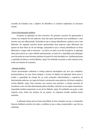 41
concelho de Coimbra com o objetivo de identificar as variáveis implicadas no insucesso
escolar.
- Prova Discriminação Auditiva
Consistiu na aplicação de dois exercícios. No primeiro exercício foi apresentado à
criança um conjunto de três palavras, duas das quais apresentam sons semelhantes e uma
terceira com som diferenciado. Pretendia-se que a criança identificasse a palavra com o som
diferente. No segundo exercício foram apresentadas duas palavras cujas diferenças são
apenas de duas letras ou de um ditongo, esperando-se que a criança identificasse as letras
diferentes e o lugar onde se situavam – no início, no meio ou no fim da palavra. A aplicação
desta prova deveu-se, como referido anteriormente, ao facto de a capacidade para distinguir
sons das palavras como fonemas similares do ponto de vista fonológico ser fundamental para
a aquisição da leitura e escrita (Rebelo, 1993). Foi atribuído um ponto a cada resposta certa,
tendo um máximo de 16 pontos.
- Oclusão Auditiva
Foram apresentadas oralmente à criança palavras incompletas que teve que completar,
pronunciando-as de uma forma integral e correta. O objetivo da aplicação desta prova é
avaliar a capacidade da criança de, ao ouvir estímulos referenciadores e sugestivos de
determinadas palavras, ser capaz de formar e pronunciar essas palavras, de forma completa e
correta (Rebelo, 1993). Para executar com sucesso este exercício, a criança necessita de
reconhecer como um todo determinada palavra familiar, existente no seu registo mnemónico,
capacidade também importante no ato de ler (Rebelo, 1993). Foi atribuído um ponto a cada
resposta certa, tendo um máximo de 30 pontos. As respostas erradas também foram
anotadas.
A aplicação destas provas foram precedidas de dois exemplos em que o examinador
fornecia feedback corretivo de modo a certificar-se que a aluna compreendia o que lhe era
solicitado.
 