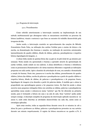 42
3.2. Programa de intervenção
3.2.1. Procedimentos
Como referido anteriormente a intervenção consistiu na implementação de um
método multissensorial que abrangesse todos os mecanismos envolvidos no processo da
leitura (auditivos, visuais e motores) e que fosse ao encontro do trabalho desenvolvido pela
terapeuta da fala.
Assim sendo, a intervenção consistiu no aproveitamento das canções do Método
Fonomímico Paula Teles, na utilização dos cartões Verfalar para o ensino da leitura e da
escrita, na dramatização dos fonemas e canções, na realização de exercícios estruturados
(preenchimento do quadro silábico, ditado de sílabas, palavras, pseudopalavras e respetiva
leitura, legendagem de imagens…).
A aluna tinha sessão às quintas-feiras das 15:45h às 16:30h (total de 45 minutos por
semana). Nesta sessão era apresentado o fonema a aprender através da apresentação do
cartão verfalar, sendo colado no seu caderno. A aluna identificava o fonema e relembrava
como se pronunciava dramatizando-o de várias maneiras diferentes e seguindo as indicações
propostas em cada cartão. Após o domínio da articulação do som, era cantada e dramatizada
a canção do fonema. Posto isto, passava-se à escrita das sílabas, preenchimento do quadro
sílabico, leitura das sílabas, escrita de palavras e pseudopalavras a partir do quadro silábico e
respetiva leitura, ditado de sílabas, de palavras e pseudopalavras e de pequenas frases,
legendagem de imagem e/ou desenho a partir de palavras dadas. À medida que a aluna ia
progredindo nas aprendizagens passou a ler pequenos textos. No final da sessão a aluna
escrevia nuns pequenos retângulos feitos em cartolina as sílabas, palavras e pseudopalavras
aprendidas nessa sessão e colocava-os numa “carteira” que lhe foi oferecida na primeira
sessão, para ir treinando a leitura em casa e na sala de aula. Essa “carteira” podia andar
sempre consigo. A descrição completa do programa da intervenção aplicado encontra-se no
anexo 6, onde estão descritas as atividades desenvolvidas em cada dia, assim como as
estratégias aplicadas.
Após estas sessões, todas as segundas-feiras durante cerca de 10 minutos às 12h a
aluna lia para a professora as sílabas, palavras e pseudopalavras presentes na sua carteira
durante um minuto respetivamente. O registo da leitura encontra-se no quadro n.º6. A
 