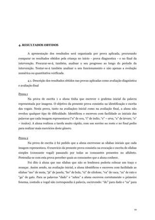 44
4. RESULTADOS OBTIDOS
A apresentação dos resultados será organizada por prova aplicada, procurando
comparar os resultados obtidos pela criança no início - prova diagnostica - e no final da
intervenção. Procurar-se-á, também, analisar o seu progresso ao longo do período da
intervenção. Tentar-se-á também analisar o seu funcionamento e não apenas a evolução
numérica ou quantitativa verificada.
4.1. Descrição dos resultados obtidos nas provas aplicadas como avaliação diagnóstica
e avaliação final
Prova 1
Na prova de escrita 1 a aluna tinha que escrever o grafema inicial da palavra
representada por imagens. O objetivo da presente prova consistiu na identificação e escrita
das vogais. Nesta prova, tanto na avaliaçãoo inicial como na avaliação final, a aluna não
revelou qualquer tipo de dificuldade. Identificou e escreveu com facilidade as iniciais das
palavras que cada imagem representava (“u” de uva, “i” de índio, “e” – erva, “a” de árvore, “o”
– óculos). A aluna realizou a tarefa muito rápido, com um sorriso no rosto e no final pediu
para realizar mais exercícios deste género.
Prova 2
Na prova de escrita 2 foi pedido que a aluna escrevesse as sílabas iniciais que cada
imagem representava. O exercício da presente prova consistiu na evocação e escrita de sílabas
simples (consoante vogal) passando por todas as consoantes presentes no alfabeto.
Pretendia-se com esta prova perceber quais as consoantes que a aluna conhece.
Foi dito à aluna que nas sílabas que não se lembrava poderia colocar um traço e
avançar. Assim sendo, na avaliação inicial, a aluna identificou e escreveu com facilidade as
sílabas “mo” de mota, “já” de janela, “bo” de bola, “xi” de xilofone, “va” de vaca, “ra” de rato e
“ga” de gato. Para as palavras “dado” e “zebra” a aluna escreveu corretamente o primeiro
fonema, contudo a vogal não correspondia à palavra, escrevendo: “do” para dado e “za” para
 