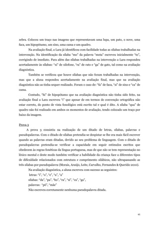 45
zebra. Colocou um traço nas imagens que representavam uma lupa, um pato, o nove, uma
faca, um hipopótamo, um sino, uma cama e um quadro.
Na avaliação final, a Lara já identificou com facilidade todas as sílabas trabalhadas na
intervenção. Na identificação da sílaba “mo” da palavra “mota” escreveu inicialmente “to”,
corrigindo de imediato. Para além das sílabas trabalhadas na intervenção a Lara respondeu
acertadamente às sílabas: “xi” de xilofone, “ra” de rato e “ga” de gato, tal como na avaliação
diagnóstica.
Também se verificou que houve sílabas que não foram trabalhadas na intervenção,
mas que a aluna respondeu acertadamente na avaliação final, mas que na avaliação
diagnóstica não as tinha sequer realizado. Foram o caso de: “fa” de faca, “si” de sino e “ca” de
cama.
Contudo, “hi” de hipopótamo que na avaliação diagnóstica não tinha sido feito, na
avaliação final a Lara escreveu “i” que apesar de em termos de convenção ortográfica não
estar correto, do ponto de vista fonológico está escrito tal e qual é dito. A sílaba “qua” de
quadro não foi realizado em ambos os momentos de avaliação, tendo colocado um traço por
baixo da imagem.
Prova 3
A prova 3 consistiu na realização de um ditado de letras, sílabas, palavras e
pseudopalavras. Com o ditado de sílabas pretendia-se despistar se lhe era mais fácil escrever
quando as palavras eram ditadas, devido ao seu problema de linguagem. Com o ditado de
pseudopalavras pretendia-se verificar a capacidade em seguir estímulos escritos que
obedecem às regras fonéticas da língua portuguesa, mas de que não se tem representação no
léxico mental e deste modo também verificar a habilidade da criança face a diferentes tipos
de dificuldade relacionados com estrutura e comprimento silábicos, não ultrapassando as
três sílabas por pseudopalavra (Morais, Araújo, Leite, Carvalho, Fernandes & Querido 2010).
Na avaliação diagnóstica, a aluna escreveu com sucesso as seguintes:
letras: “i”, “o”, “e”, “u”, “a”
sílabas: “da”, “pa”, “bo”, “ra”, “si”, “ca”, “ga”,
palavras: “pó”, “mãe”
Não escreveu corretamente nenhuma pseudopalavra ditada.
 