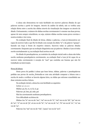 47
A aluna não demonstrou ter mais facilidade em escrever palavras ditadas do que
palavras escritas a partir de imagens. Através da análise da tabela, não se verifica uma
relação direta entre a escrita das sílabas através da visualização das imagens ou através do
ditado. Curiosamente, o número de sílabas escritas corretamente é o mesmo nas duas provas,
apesar de nem sempre coincidirem, ou seja, existem sílabas escritas numa prova corretas e
noutra erradas e vice-versa.
Na avaliação final do ditado de letras, sílabas e palavras, a Lara já demonstrou ser
capaz de escrever tudo o que lhe foi ditado com exceção da sílaba “xi” e da palavra “queque”,
fazendo um traço à frente do respetivo número. Escreveu todas as palavras ditadas
corretamente. Enquanto que na avaliação diagnóstica nas 30 palavras ditadas a Lara só tinha
escrito acertadamente 14, na avaliação final acertou em 28.
No ditado de pseudopalavras, ao contrário da avaliação inicial onde a aluna não tinha
escrito nenhuma pseudopalavra corretamente, na avaliação final a Lara já foi capaz de as
escrever todas corretamente à exceção de “zuzi” que continha um fonema que não foi
trabalhado na intervenção.
Prova de leitura
Nesta prova foi pedido à aluna que lesse letras, sílabas, palavras e pseudopalavras
pedidas nas provas de escrita. Pretendia-se com esta atividade comparar a leitura com a
escrita de modo a verificar se haveria alguma letra, ou sílaba que estivesse consolidada nas
duas vertentes escrita e leitura.
Na avaliação inicial, a aluna leu com facilidade as seguintes:
Letras: a, i, o, e, u
Sílabas: pa, bo, ra, xi, fa, si, ga
Palavras: pé, lata, pó, mãe, pai
Não leu corretamente nenhuma pseudopalavra.
Teve dificuldade na leitura de:
Sílabas: leu “lo” em vez de “mo”, “mi” em vez de “ti”, “má” em vez de “dá”, “pu” em vez
de “no”, “ri” em vez de “já”, só em vez de “lu”, “sa” em vez de “va”, “fe” em vez de “ze”, “va” em
vez de “ca”.
Palavras: leu “má” em vez de “vila”, “passa” em vez de “avó”.
 
