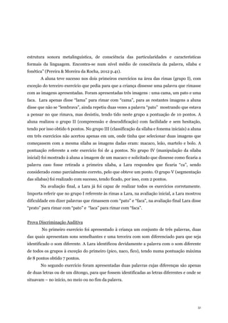 51
estrutura sonora metalinguística, de consciência das particularidades e características
formais da linguagem. Encontra-se num nível médio de consciência da palavra, sílaba e
fonética” (Pereira & Moreira da Rocha, 2012 p.41).
A aluna teve sucesso nos dois primeiros exercícios na área das rimas (grupo I), com
exceção do terceiro exercício que pedia para que a criança dissesse uma palavra que rimasse
com as imagens apresentadas. Foram apresentadas três imagens : uma cama, um pato e uma
faca. Lara apenas disse “lama” para rimar com “cama”, para as restantes imagens a aluna
disse que não se “lembrava”, ainda repetiu duas vezes a palavra “pato” mostrando que estava
a pensar no que rimava, mas desistiu, tendo tido neste grupo a pontuação de 10 pontos. A
aluna realizou o grupo II (compreensão e descodificação) com facilidade e sem hesitação,
tendo por isso obtido 6 pontos. No grupo III (classificação da sílaba e fonema iniciais) a aluna
em três exercícios não acertou apenas em um, onde tinha que selecionar duas imagens que
começassem com a mesma sílaba as imagens dadas eram: macaco, leão, martelo e bolo. A
pontuação referente a este exercício foi de 4 pontos. No grupo IV (manipulação da sílaba
inicial) foi mostrado à aluna a imagem de um macaco e solicitado que dissesse como ficaria a
palavra caso fosse retirada a primeira sílaba, a Lara respondeu que ficaria “ca”, sendo
considerado como parcialmente correto, pelo que obteve um ponto. O grupo V (segmentação
das sílabas) foi realizado com sucesso, tendo ficado, por isso, com 2 pontos.
Na avaliação final, a Lara já foi capaz de realizar todos os exercícios corretamente.
Importa referir que no grupo I referente às rimas a Lara, na avaliação inicial, a Lara mostrou
dificuldade em dizer palavras que rimassem com “pato” e “faca”, na avaliação final Lara disse
“prato” para rimar com “pato” e “laca” para rimar com “faca”.
Prova Discriminação Auditiva
No primeiro exercício foi apresentado à criança um conjunto de três palavras, duas
das quais apresentam sons semelhantes e uma terceira com som diferenciado para que seja
identificado o som diferente. A Lara identificou devidamente a palavra com o som diferente
de todos os grupos à exceção do primeiro (pico, naco, fico), tendo numa pontuação máxima
de 8 pontos obtido 7 pontos.
No segundo exercício foram apresentadas duas palavras cujas diferenças são apenas
de duas letras ou de um ditongo, para que fossem identificadas as letras diferentes e onde se
situavam – no início, no meio ou no fim da palavra.
 