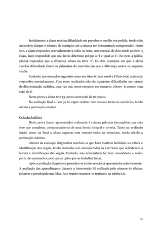 52
Inicialmente a aluna revelou dificuldade em perceber o que lhe era pedido, tendo sido
necessário alargar o número de exemplos até a criança ter demonstrado compreender. Posto
isto, a aluna respondeu acertadamente a todos os itens, com exceção de dois tendo no item 3
(lago, laço) respondido que não havia diferença porque o “l é igual ao l”. No item 4 (pilha,
pinha) respondeu que a diferença estava na letra “i”. Os dois exemplos em que a aluna
revelou dificuldade foram os primeiros do exercício em que a diferença estava na segunda
sílaba.
Contudo, nos exemplos seguintes como nos itens 6 (casa caso) e 8 (lote lota) a aluna já
respondeu acertadamente. Com estes resultados não são aparentes dificuldades em termos
de discriminação auditiva, uma vez que, neste exercício em concreto, obteve 6 pontos num
total de 8.
Nesta prova a aluna teve 13 pontos num total de 16 pontos.
Na avaliação final a Lara já foi capaz realizar com sucesso todos os exercícios, tendo
obtido a pontuação máxima.
Oclusão Auditiva
Nesta prova foram apresentadas oralmente à criança palavras incompletas que esta
teve que completar, pronunciando-as de uma forma integral e correta. Tanto na avaliação
inicial como na final a aluna superou com sucesso todos os exercícios, tendo obtido a
pontuação máxima.
Através da avaliação diagnóstica concluiu-se que Lara mostrou facilidade na leitura e
identificação das vogais, tendo realizado com sucesso todos os exercícios que solicitavam a
leitura e identificação das vogais. Contudo, não demonstrou ter bem consolidado a maior
parte das consoantes, pelo que se optou por as trabalhar todas.
Após a avaliação diagnóstica procedeu-se à intervenção já apresentada anteriormente.
A avaliação das aprendizagens durante a intervenção foi realizada pelo número de sílabas,
palavras e pseudopalavras lidas. Este registo encontra-se registado na tabela n.6.
 