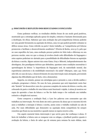 56
5. DISCUSSÃO E REFLEXÃO DOS RESULTADOS E CONCLUSÃO
Como podemos verificar, os resultados obtidos foram de um modo geral positivos,
mostrando que a estratégia aplicada apesar de simples, rotineira e bastante direcionada para
a decifração, foi eficaz. Sabemos que uma avaliação das pré-competências leitoras poderão
ser uma grande ferramenta na aquisição da leitura, uma vez que poderá permitir colmatar os
défices nessas áreas. Como referido na parte I deste trabalho, as “competências pré leitoras
promovem e facilitam o desenvolvimento académico” (Pereira & Rocha, 2012 p.7), pelo que
no caso específico da Lara, uma avaliação precoce poderia ter feito toda a diferença no seu
percurso escolar, uma vez que a criança já revelava desde cedo dificuldades de linguagem e
estes aspetos poderiam ter alertado para a possibilidade de dificuldades futuras na aquisição
da leitura e escrita. Alguns autores tais como Gates, Gray e Mitcotti, independentemente das
abordagens, dos paradigmas teóricos que defendem, apontam como condições necessárias à
aprendizagem da leitura “a importância da linguagem oral, da maturidade mental, das
experiências anteriores e da estabilidade emocional e da saúde” (Marques, 1997, 53). Teria
sido útil, no caso da Lara, o desenvolvimento de uma intervenção mais atempada, prevenindo
algumas das dificuldades que de facto, veio a demonstrar.
Importa, no entanto, pensar em estratégias para o presente e, com a devida análise e
avaliação, programar o futuro. No caso da Lara, pensamos que será importante nesta fase
não “desistir” de desenvolver com ela o processo completo de ensino da leitura e escrita, não
colocando de parte o trabalho de uma leitura mais funcional e rápida. A aluna já mostrou ser
capaz de aprender a base da leitura e se lhe for dado tempo e for realizado um trabalho
rotineiro e dirigido terá sucesso.
Como comprova a avaliação final, a Lara leu palavras com consoantes que não
trabalhou na intervenção. Por trás deste ato está o percurso da aluna que se encontra há três
anos a trabalhar a iniciação à leitura e escrita, assim como o trabalho realizado na sala de
aula. Por mais dificuldades que demonstre na aquisição desta competência há sempre
conceitos que ficam na sua memória e quando menos se espera recorre a eles.
Um aspeto essencial desta intervenção é que serviu para dar confiança à aluna. O
facto de trabalhar a leitura sem se comparar com os colegas, o feedback positivo quanto à
avaliação da leitura, o facto de saber que de semana para semana lia mais sílabas, mais
 