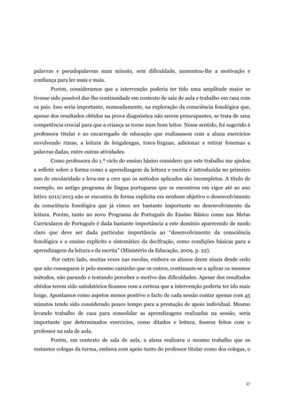 57
palavras e pseudopalavras num minuto, sem dificuldade, aumentou-lhe a motivação e
confiança para ler mais e mais.
Porém, consideramos que a intervenção poderia ter tido uma amplitude maior se
tivesse sido possível dar-lhe continuidade em contexto de sala de aula e trabalho em casa com
os pais. Isso seria importante, nomeadamente, na exploração da consciência fonológica que,
apesar dos resultados obtidos na prova diagnóstica não serem preocupantes, se trata de uma
competência crucial para que a criança se torne num bom leitor. Nesse sentido, foi sugerido à
professora titular e ao encarregado de educação que realizassem com a aluna exercícios
envolvendo rimas, a leitura de lengalengas, trava-línguas, adicionar e retirar fonemas a
palavras dadas, entre outras atividades.
Como professora do 1.º ciclo do ensino básico considero que este trabalho me ajudou
a refletir sobre a forma como a aprendizagem da leitura e escrita é introduzida no primeiro
ano de escolaridade e leva-me a crer que os métodos aplicados são incompletos. A título de
exemplo, no antigo programa de língua portuguesa que se encontrou em vigor até ao ano
letivo 2012/2013 não se encontra de forma explícita em nenhum objetivo o desenvolvimento
da consciência fonológica que já vimos ser bastante importante no desenvolvimento da
leitura. Porém, tanto no novo Programa de Português do Ensino Básico como nas Metas
Curriculares de Português é dada bastante importância a este domínio aparecendo de modo
claro que deve ser dada particular importância ao “desenvolvimento da consciência
fonológica e o ensino explícito e sistemático da decifração, como condições básicas para a
aprendizagem da leitura e da escrita” (Ministério da Educação, 2009, p. 22).
Por outro lado, muitas vezes nas escolas, embora os alunos deem sinais desde cedo
que não conseguem ir pelo mesmo caminho que os outros, continuam-se a aplicar os mesmos
métodos, não parando e tentando perceber o motivo das dificuldades. Apesar dos resultados
obtidos terem sido satisfatórios ficamos com a certeza que a intervenção poderia ter ido mais
longe. Apontamos como aspetos menos positivo o facto de cada sessão contar apenas com 45
minutos tendo sido considerado pouco tempo para a prestação de apoio individual. Mesmo
levando trabalho de casa para consolidar as aprendizagens realizadas na sessão, seria
importante que determinados exercícios, como ditados e leitura, fossem feitos com o
professor na sala de aula.
Porém, em contexto de sala de aula, a aluna realizava o mesmo trabalho que os
restantes colegas da turma, embora com apoio tanto do professor titular como dos colegas, o
 