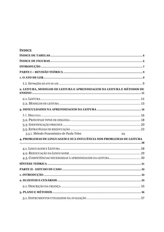ÍNDICE
ÍNDICE DE TABELAS...............................................................................................................................6
ÍNDICE DE FIGURAS...............................................................................................................................6
INTRODUÇÃO ............................................................................................................................................7
PARTE I – REVISÃO TEÓRICA .............................................................................................................9
1. O ATO DE LER........................................................................................................................................9
1.1. DEFINIÇÕES DO ATO DE LER .....................................................................................................9
2. LEITURA, MODELOS DE LEITURA E APRENDIZAGEM DA LEITURA E MÉTODOS DE
ENSINO ...................................................................................................................................................... 11
2.1. LEITURA......................................................................................................................... 11
2.2. MODELOS DE LEITURA ..................................................................................................13
3. DIFICULDADES NA APRENDIZAGEM DA LEITURA ............................................................. 16
3.1. DISLEXIA ........................................................................................................................ 16
3.2. PRINCIPAIS TIPOS DE DISLEXIA .....................................................................................18
3.3. IDENTIFICAÇÃO PRECOCE.............................................................................................. 20
3.5. ESTRATÉGIAS DE REEDUCAÇÃO .....................................................................................23
3.5.1. Método Fonomímico de Paula Teles 24
4. PROBLEMAS DE LINGUAGEM E SUA INFLUÊNCIA NOS PROBLEMAS DE LEITURA
....................................................................................................................................................................... 28
4.1. LINGUAGEM E LEITURA .................................................................................................28
4.2. REEDUCAÇÃO DA LINGUAGEM ......................................................................................29
4.3. COMPETÊNCIAS NECESSÁRIAS À APRENDIZAGEM DA LEITURA......................................30
SÍNTESE TEÓRICA ................................................................................................................................. 31
PARTE II - ESTUDO DE CASO............................................................................................................. 33
1. INTRODUÇÃO...................................................................................................................................... 33
2. SUJEITOS E CENÁRIOS ................................................................................................................... 33
2.1. DESCRIÇÃO DA CRIANÇA ................................................................................................ 33
3. PLANO E MÉTODOS.......................................................................................................................... 36
3.1. INSTRUMENTOS UTILIZADOS NA AVALIAÇÃO .................................................................37
 