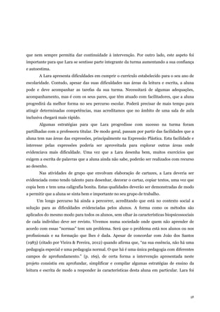 58
que nem sempre permitia dar continuidade à intervenção. Por outro lado, este aspeto foi
importante para que Lara se sentisse parte integrante da turma aumentando a sua confiança
e autoestima.
A Lara apresenta dificuldades em cumprir o currículo estabelecido para o seu ano de
escolaridade. Contudo, apesar das suas dificuldades nas áreas da leitura e escrita, a aluna
pode e deve acompanhar as tarefas da sua turma. Necessitará de algumas adequações,
acompanhamento, mas é com os seus pares, que têm atuado com facilitadores, que a aluna
progredirá da melhor forma no seu percurso escolar. Poderá precisar de mais tempo para
atingir determinadas competências, mas acreditamos que no âmbito de uma sala de aula
inclusiva chegará mais rápido.
Algumas estratégias para que Lara progredisse com sucesso na turma foram
partilhadas com a professora titular. De modo geral, passam por partir das facilidades que a
aluna tem nas áreas das expressões, principalmente na Expressão Plástica. Esta facilidade e
interesse pelas expressões poderia ser aproveitada para explorar outras áreas onde
evidenciava mais dificuldade. Uma vez que a Lara desenha bem, muitos exercícios que
exigem a escrita de palavras que a aluna ainda não sabe, poderão ser realizados com recurso
ao desenho.
Nas atividades de grupo que envolvam elaboração de cartazes, a Lara deveria ser
evidenciada como tendo talento para desenhar, decorar o cartaz, copiar textos, uma vez que
copia bem e tem uma caligrafia bonita. Estas qualidades deverão ser demonstradas de modo
a permitir que a aluna se sinta bem e importante no seu grupo de trabalho.
Um longo percurso há ainda a percorrer, acreditando que está no contexto social a
solução para as dificuldades evidenciadas pelos alunos. A forma como os métodos são
aplicados do mesmo modo para todos os alunos, sem olhar às características biopsicossociais
de cada indivíduo deve ser revisto. Vivemos numa sociedade onde quem não aprender de
acordo com essas “normas” tem um problema. Será que o problema está nos alunos ou nos
profissionais e na formação que lhes é dada. Apesar de concordar com João dos Santos
(1983) (citado por Vieira & Pereira, 2012) quando afirma que, “na sua essência, não há uma
pedagogia especial e uma pedagogia normal. O que há é uma única pedagogia com diferentes
campos de aprofundamento.” (p. 169), de certa forma a intervenção apresentada neste
projeto consistiu em aprofundar, simplificar e compilar algumas estratégias de ensino da
leitura e escrita de modo a responder às características desta aluna em particular. Lara foi
 