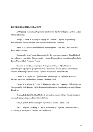 60
REFERÊNCIAS BIBLIOGRÁFICAS
APA (2000). Manual de Diagnóstico e Estatística das Perturbações Mentais. Lisboa:
Climepsi Editores.
Baroja, F., Paret, A. & Riesgo, C. (1993). La Dislexia – Origem, Diagnóstico y
Recuperácion. Madrid: Ciências de la Educación Preescolar y Especial.
Bossa, N. A. (2000). Dificuldades de aprendizagem: O que são? Como trata-las?.
Porto Alegre: Artmed.
Campanudo, M. J. (2009). Representações dos professores sobre as dificuldades de
aprendizagem específicas: leitura, escrita e cálculo. Dissertação de Mestrado em Psicologia.
Porto: Universidade Fernando Pessoa.
Cardoso, C. (2011). As percepções de professores face às dificuldades de
aprendizagem específicas: que práticas face à discalculia. Dissertação de Mestrado em
Ciências da Educação. Lisboa: Escola Superior de Educação Almeida Garret.
Citoler, S. D. (1996). Las Dificultades de Aprendizaje: Un Enfoque Cognitivo –
Lectura, Escritura, Matemáticas. Málaga: Ediciones Aljibe.
Citoler, S. D. & Sanz, R. O. (1997). A Leitura e a Escrita: Processos e Dificuldades na
Sua Aquisição. In R. Bautista (Ed.), Necessidades Educativas Especiais (pp.111-136). Lisboa:
Dinalivro.
Correia, L. D. (2008). Dificuldades de aprendizagem específicas: Contributos para
uma definição portuguesa. Porto: Porto Editora.
Cruz, V. (2007). Uma abordagem cognitiva da leitura. Lisboa: Lidel.
Das, J., Naglieri, J. & Kirby, J. (1994). Assessment of Cognitive Processes: The P. A.
S.S. theory of intelligence. Toronto: Allyn and Bacon.
 