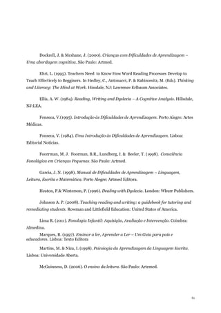 61
Dockrell, J. & Mcshane, J. (2000). Crianças com Dificuldades de Aprendizagem –
Uma abordagem cognitiva. São Paulo: Artmed.
Ehri, L. (1995). Teachers Need to Know How Word Reading Processes Develop to
Teach Effectively to Begginers. In Hedley, C., Antonacci, P. & Rabinowitz, M. (Eds). Thinking
and Literacy: The Mind at Work. Hissdale, NJ: Lawrence Erlbaum Associates.
Ellis, A. W. (1984). Reading, Writing and Dyslexia – A Cognitive Analysis. Hillsdale,
NJ:LEA.
Fonseca, V.(1995). Introdução às Dificuldades de Aprendizagem. Porto Alegre: Artes
Médicas.
Fonseca, V. (1984). Uma Introdução às Dificuldades de Aprendizagem. Lisboa:
Editorial Notícias.
Foorrman, M. J. Foorman, B.R., Lundberg, I. & Beeler, T. (1998). Consciência
Fonolágica em Crianças Pequenas. São Paulo: Artmed.
Garcia, J. N. (1998). Manual de Dificuldades de Aprendizagem – Linguagem,
Leitura, Escrita e Matemática. Porto Alegre: Artmed Editora.
Heaton, P.& Winterson, P. (1996). Dealing with Dyslexia. London: Whurr Publishers.
Johnson A. P. (2008). Teaching reading and writing: a guidebook for tutoring and
remediating students. Rowman and Littlefield Education: United States of America.
Lima R. (2011). Fonologia Infantil: Aquisição, Avaliação e Intervenção. Coimbra:
Almedina.
Marques, R. (1997). Ensinar a ler, Aprender a Ler – Um Guia para pais e
educadores. Lisboa: Texto Editora
Martins, M. & Niza, I. (1998). Psicologia da Aprendizagem da Linguagem Escrita.
Lisboa: Universidade Aberta.
McGuinness, D. (2006). O ensino da leitura. São Paulo: Artemed.
 